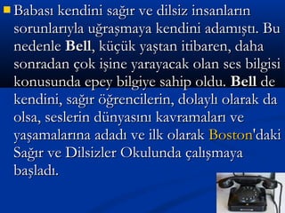  Babası kendini sağır ve dilsiz insanlarınBabası kendini sağır ve dilsiz insanların
sorunlarıyla uğraşmaya kendini adamıştı. Busorunlarıyla uğraşmaya kendini adamıştı. Bu
nedenlenedenle BellBell, küçük yaştan itibaren, daha, küçük yaştan itibaren, daha
sonradan çok işine yarayacak olan ses bilgisisonradan çok işine yarayacak olan ses bilgisi
konusunda epey bilgiye sahip oldu.konusunda epey bilgiye sahip oldu. BellBell dede
kendini, sağır öğrencilerin, dolaylı olarak dakendini, sağır öğrencilerin, dolaylı olarak da
olsa, seslerin dünyasını kavramaları veolsa, seslerin dünyasını kavramaları ve
yaşamalarına adadı ve ilk olarakyaşamalarına adadı ve ilk olarak BostonBoston'daki'daki
Sağır ve Dilsizler Okulunda çalışmayaSağır ve Dilsizler Okulunda çalışmaya
başladı.başladı.
 