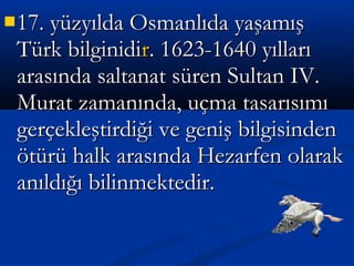 17. yüzyılda Osmanlıda yaşamış17. yüzyılda Osmanlıda yaşamış
Türk bilginidiTürk bilginidirr. 1623-1640 yılları. 1623-1640 yılları
arasında saltanat süren Sultan IV.arasında saltanat süren Sultan IV.
Murat zamanında, uçma tasarısımıMurat zamanında, uçma tasarısımı
gerçekleştirdiği ve geniş bilgisindengerçekleştirdiği ve geniş bilgisinden
ötürü halk arasında Hezarfen olarakötürü halk arasında Hezarfen olarak
anıldığı bilinmektedir.anıldığı bilinmektedir.
 