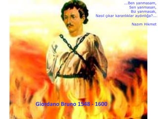 Giordano Bruno 1548 - 1600
...Ben yanmasam,
Sen yanmasan,
Biz yanmasak,
Nasıl çıkar karanlıklar aydınlığa?...
Nazım Hikmet
 