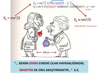 “… BENİM DİNİM EVRENE OLAN HAYRANLIĞIMDIR;
İBADETİM DE ONU ARAŞTIRMAKTIR…” A.E.
Ek = mc2 [ 1/[1-(v/c)2] - 1 ]
Ek = mc2 [ 1+(1/2)(v/c)2 +(3/8)(v/c)4 + (15/48)(v/c)6 + …] – mc2
v << c
Ek = mv2/2 Ek  mv2/2
0,000 000 005 hata ile aynı !
Principia
1686
Görecelik
1916
230 yıl
 