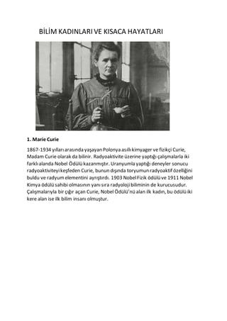 BİLİM KADINLARI VE KISACA HAYATLARI
1. Marie Curie
1867-1934 yıllarıarasında yaşayan Polonya asıllıkimyager ve fizikçi Curie,
Madam Curie olarak da bilinir. Radyoaktivite üzerine yaptığı çalışmalarla iki
farklıalanda Nobel Ödülü kazanmıştır. Uranyumla yaptığı deneyler sonucu
radyoaktiviteyikeşfeden Curie, bunun dışında toryumun radyoaktif özelliğini
buldu ve radyum elementini ayrıştırdı. 1903 NobelFizik ödülü ve 1911 Nobel
Kimya ödülü sahibi olmasının yanısıra radyolojibiliminin de kurucusudur.
Çalışmalarıyla bir çığır açan Curie, Nobel Ödülü’nü alan ilk kadın, bu ödülü iki
kere alan ise ilk bilim insanı olmuştur.
 