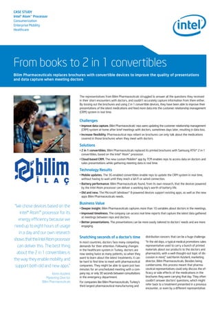 CASE STUDY
Intel®Atom™Processor
Consumerization
Enterprise Mobility
Healthcare
From books to 2 in 1 convertibles
The representatives from Bilim Pharmaceuticals struggled to answer all the questions they received
in their short encounters with doctors, and couldn’t accurately capture information from them either.
By tossing out the brochures and using 2 in 1 convertible devices, they have been able to improve their
presentations of the latest medications and feed more data into the customer relationship management
(CRM) system in real time.
Challenges
• Improve data capture. Bilim Pharmaceuticals’ reps were updating the customer relationship management
(CRM) system at home after brief meetings with doctors, sometimes days later, resulting in data loss.
• Increase flexibility. Pharmaceutical reps reliant on brochures can only talk about the medications
covered in those brochures when they meet with doctors.
Solutions
• 2 in 1 convertibles. Bilim Pharmaceuticals replaced its printed brochures with Samsung ATIV* 2 in 1
convertibles, based on the Intel® Atom™ processor.
• Cloud-based CRM. The new custom Mobilim* app by TCM enables reps to access data on doctors and
sales presentations while gathering meeting data in real time.
Technology Results
• Mobile updates. The 3G-enabled convertibles enable reps to update the CRM system in real time,
without having to wait until they reach a Wi-Fi or wired connection.
• Battery performance. Bilim Pharmaceuticals found, from its own research, that the devices powered
by the Intel Atom processor can deliver a working day’s worth of battery life.
• Old and new. The Microsoft Windows* 8-powered devices support existing apps, as well as the new
apps Bilim Pharmaceuticals needs.
Business Value
• Deeper insight. Bilim Pharmaceuticals captures more than 10 variables about doctors in the meetings.
• Improved timeliness. The company can access real-time reports that capture the latest data gathered
at meetings between reps and doctors.
• Better presentations. The presentations can be more easily tailored to doctors’ needs and are more
engaging.
Bilim Pharmaceuticals replaces brochures with convertible devices to improve the quality of presentations
and data capture when meeting doctors
“We chose devices based on the
Intel® Atom™ processor for its
energy efficiency because we
need up to eight hours of usage
in a day and our own research
showsthattheIntelAtomprocessor
can deliver this. The best thing
about the 2 in 1 convertibles is
the way they enable mobility and
support both old and new apps.”
Kerim Azizlerli,
Marketing Director,
Bilim Pharmaceuticals
Snatching seconds of a doctor’s time
In most countries, doctors face many competing
demands for their attention. Following changes
in the healthcare system in Turkey, doctors are
now seeing twice as many patients, so when they
want to learn about the latest treatments, it can
be hard to find time to meet with pharmaceutical
companies. They might be able to spare just two
minutes for an unscheduled meeting with a com-
pany rep, or only 30 seconds between consultations
in the emergency department.
For companies like Bilim Pharmaceuticals, Turkey’s
third largest pharmaceutical manufacturing and
distribution concern, that can be a huge challenge.
“In the old days, a typical medical promotions sales
representative used to carry a bunch of printed
materials about our products to the doctors and
pharmacists, with a well-thought-out topic of dis-
cussion in mind,” said Kerim Azizlerli, marketing
director, Bilim Pharmaceuticals. Besides being
cumbersome, this process meant that pharma-
ceutical representatives could only discuss the ef-
ficacy or side effects of the medications in the
brochures they were carrying that day. They often
couldn’t answer doctors’ questions, which might
refer back to a treatment presented in a previous
encounter, or even by a different representative.
 