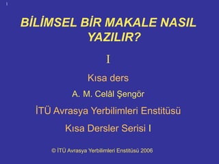 BİLİMSEL BİR MAKALE NASIL
1
BİLİMSEL BİR MAKALE NASIL
YAZILIR?YAZILIR?
II
Kısa ders
A. M. Celâl Şengör
İTÜ Avrasya Yerbilimleri Enstitüsü
Kısa Dersler Serisi I
© İTÜ Avrasya Yerbilimleri Enstitüsü 2006
 