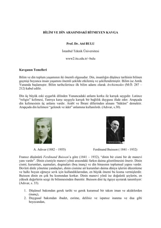 BİLİM VE DİN ARASINDAKİ BİTMEYEN KAVGA


                                     Prof. Dr. Atıl BULU

                                 İstanbul Teknik Üniversitesi

                                     www2.itu.edu.tr/~bulu


Kavganın Temelleri

Bilim ve din toplum yaşamının iki önemli olgusudur. Din, insanlığın düşünce tarihinin bilinen
geçmişi boyunca insan yaşamını önemli şekilde etkilemiş ve şekillendirmiştir. Bilim ise Antik
Yunanda başlamıştır. Bilim tarihcilerince ilk bilim adamı olarak Archiemedes (M.Ö. 287 –
212) kabul edilir.

Din üç büyük eski uygarlık dilinden Yunancadaki anlamı korku ile karışık saygıdır. Latince
“religio” kelimesi, Tanrıya karşı saygıyla karışık bir bağlılık duygusu ifade eder. Arapçada
din kelimesinin üç anlamı vardır. Arabî ve İbrani dillerinden alınanı “hüküm” demektir.
Arapçada din kelimesi “gelenek ve âdet” anlamına kullanılırdı. (Adıvar, s.30).




           A. Adıvar (1882 – 1955)                       Ferdinand Buisson ( 1841 - 1932)

Fransız düşünürü Ferdinand Buisson’a göre (1841 – 1932), “dinin bir cismi bir de manevi
yanı vardır”. Dinin cismiyle manevi yönü arasındaki farkın daima gözetilmesini önerir. Dinin
cismi; kurumları, aşamaları, dogmaları (boş inanç) ve din binasının toplumsal yapısı vardır.
Devleti dinle yönetme yandaşları, dinin cismine ait kurumları daima dünya işlerini düzenleme
ve halkı boyun eğmeye sevk için kullandıklarından, en büyük önemi bu kısma vermişlerdir.
Buisson dinin en çok bu kısmından korkar. Dinin manevi yönü ise doğaüstü şeylerin, en
yüksek değerlerin sezgi ile bilinmesinden ibarettir. Buisson dini üç ögeye ayırarak tanımlıyor:
(Adıvar, s. 33).

   1. Düşünsel bakımdan gerek tarihi ve gerek kuramsal bir takım iman ve akidelerden
      (inanç),
   2. Duygusal bakımdan ibadet, esrime, delilsiz ve ispatsız inanma ve dua gibi
      heyecandan,
 