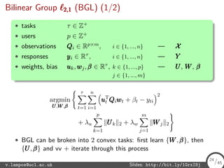 Bilinear Group 2,12,12,1 (BGL) (1/2)
• tasks τ ∈ Z+
• users p ∈ Z+
• observations QQQi ∈ Rp×m, i ∈ {1, ..., n} — XXX
• responses yyyi ∈ Rτ , i ∈ {1, ..., n} — YYY
• weights, bias uuuk,wwwj,βββ ∈ Rτ , k ∈ {1, ..., p} — UUU, WWW, βββ
j ∈ {1, ..., m}
argmin
UUU,WWW,βββ
τ
t=1
n
i=1
uuuT
t QQQiwwwt + βt − yti
2
+ λu
p
k=1
UUUk 2 + λw
m
j=1
WWWj 2
• BGL can be broken into 2 convex tasks: ﬁrst learn {WWW,βββ}, then
{UUU,βββ} and vv + iterate through this process
v.lampos@ucl.ac.uk Slides: http://bit.ly/1GrxI8j 24/45
24
/45
 
