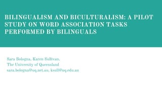 Sara Bologna, Karen Sullivan,
The University of Queensland
sara.bologna@uq.net.au, ksull@uq.edu.auu
BILINGUALISM AND BICULTURALISM: A PILOT
STUDY ON WORD ASSOCIATION TASKS
PERFORMED BY BILINGUALS
 