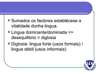 Sumados os factores establécese a vitalidade dunha lingua. Lingua dominante/dominada => desequilibrio = diglosia Diglosia: lingua forte (usos formais) / lingua débil (usos informais) 