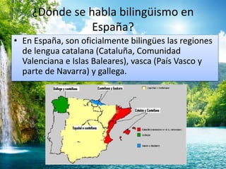 ¿Dónde se habla bilingüismo en 
España? 
• En España, son oficialmente bilingües las regiones 
de lengua catalana (Cataluña, Comunidad 
Valenciana e Islas Baleares), vasca (País Vasco y 
parte de Navarra) y gallega. 
 
