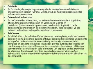 • Cataluña 
• En Cataluña, dado que la gran mayoría de los topónimos oficiales se 
encuentran en catalán (Girona, Lleida, etc.), es habitual encontrarse las 
señales sólo en catalán. 
• Comunidad Valenciana 
• En la Comunidad Valenciana, las señales hacen referencia al topónimo 
oficial. Una gran mayoría están en valenciano y otros en 
castellano (normalmente siguiendo el predominio lingüístico de la 
población); cuando tienen doble denominación, ésta es usada, ya sea 
primero valenciano y después castellano o viceversa. 
• País Vasco 
• En el País Vasco, la señalización se presenta heterogénea, cada vez menos 
pero con cierta presencia aún de antiguas señales direccionales únicamente 
en español (más raramente en español y euskera) y nuevos carteles 
bilingües en euskera y español, instalados por las autoridades locales con 
resultados gráficos muy diferentes. Los municipios han ido con el tiempo 
convirtiendo su señalización sólo al euskera (en especial en las provincias 
de Vizcaya y Guipúzcoa), mientras que ciudades como Vitoria o San 
Sebastián la han mantenido bilingüe (con doble denominación oficial en las 
dos lenguas). 
 