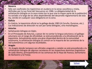 • Navarra 
• Sólo son cooficiales los topónimos en euskera en la zonas vascófona y mixta, 
definidas por la Ley Foral del Vascuence en 1986. La obligatoriedad de la 
señalización bilingüe en la zona mixta (en la que vive la mayor parte de la población) 
ha variado a lo largo de los años dependiendo del desarrollo reglamentario de esta 
ley, siendo en cualquier caso obligatoria en la zona. 
• Galicia 
• En Galicia, la toponimia oficial es la gallega desde 1983 (A Coruña, Ourense, etc.). 
Las indicaciones de dirección no son por tanto bilingües, sino monolingües. 
• Asturias 
• Señalización bilingüe en Gijón. 
• En el Principado de Asturias, a pesar de no contar la lengua asturiana y el gallego-asturiano 
con el rango de oficialidad, se está procediendo a la oficialización de la 
toponimia .Actualmente existe una gran disparidad dentro de la comunidad 
autónoma, la señalización bilingüe es común en la mayoría de las carreteras de la 
red autonómica y en algunas localidades. 
• Aragón 
• En Aragón donde tampoco son oficiales aragonés y catalán se está procediendo a la 
señalización bilingüe de algunas carreteras en las respectivos dominios lingüísticos 
de cada idioma, principalmente en las comarcas de la Hoya de Huesca, Somontano 
de Barbastro y la Franja. 
Volver 
 