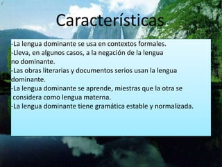 Características 
-La lengua dominante se usa en contextos formales. 
-Lleva, en algunos casos, a la negación de la lengua 
no dominante. 
-Las obras literarias y documentos serios usan la lengua 
dominante. 
-La lengua dominante se aprende, miestras que la otra se 
considera como lengua materna. 
-La lengua dominante tiene gramática estable y normalizada. 
 