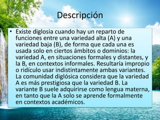 Descripción 
• Existe diglosia cuando hay un reparto de 
funciones entre una variedad alta (A) y una 
variedad baja (B), de forma que cada una es 
usada solo en ciertos ámbitos o dominios: la 
variedad A, en situaciones formales y distantes, y 
la B, en contextos informales. Resultaría impropio 
o ridículo usar indistintamente ambas variantes. 
La comunidad diglósica considera que la variedad 
A es más prestigiosa que la variedad B. La 
variante B suele adquirirse como lengua materna, 
en tanto que la A solo se aprende formalmente 
en contextos académicos. 
 