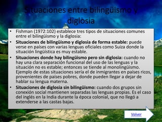 Situaciones entre bilingüismo y 
diglosia 
• Fishman (1972:102) establece tres tipos de situaciones comunes 
entre el bilingüismo y la diglosia: 
• Situaciones de bilingüismo y diglosia de forma estable: puede 
verse en países con varias lenguas oficiales como Suiza donde la 
situación lingüística es muy estable. 
• Situaciones donde hay bilingüismo pero sin diglosia: cuando no 
hay una clara separación funcional del uso de las lenguas y la 
situación no es estable; entonces se tiende al monolingüismo. 
Ejemplo de estas situaciones sería el de inmigrantes en países ricos, 
provenientes de países pobres, donde pueden llegar a dejar de 
hablar su lengua materna. 
• Situaciones de diglosia sin bilingüismo: cuando dos grupos sin 
conexión social mantienen separadas las lenguas propias. Es el caso 
del inglés en la India durante la época colonial, que no llegó a 
extenderse a las castas bajas. 
Volver 
 