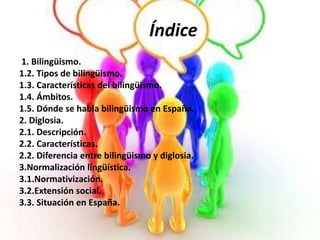 Índice 
1. Bilingüismo. 
1.2. Tipos de bilingüismo. 
1.3. Características del bilingüismo. 
1.4. Ámbitos. 
1.5. Dónde se habla bilingüismo en España. 
2. Diglosia. 
2.1. Descripción. 
2.2. Características. 
2.2. Diferencia entre bilingüismo y diglosia. 
3.Normalización lingüística. 
3.1.Normativización. 
3.2.Extensión social. 
3.3. Situación en España. 
 