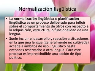 Normalización lisgüística 
• La normalización lingüística o planificación 
lingüística es un proceso deliberado para influir 
sobre el comportamiento de otros con respecto a 
la adquisición, estructura, o funcionalidad de una 
lengua. 
• Suele incluir el desarrollo y reacción a situaciones 
en la que una lengua (generalmente no cultivada) 
accede a ámbitos de uso lingüístico hasta 
entonces reservados a otra lengua. Para este 
proceso es imprescindible una acción de tipo 
político. 
 