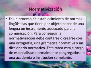 Normativización 
• Es un proceso de establecimiento de normas 
lingüísticas que tiene por objeto hacer de una 
lengua un instrumento adecuado para la 
comunicación. Para conseguir la 
normativización debe contarse o crearse con 
una ortografía, una gramática normativa y un 
diccionario normativo. Esta tarea está a cargo 
de especialistas normalmente congregados en 
una academia o institución semejante. 
 