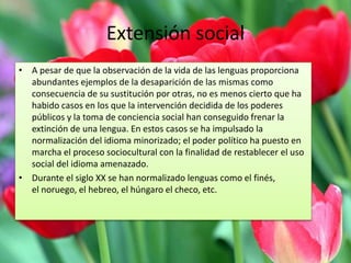 Extensión social 
• A pesar de que la observación de la vida de las lenguas proporciona 
abundantes ejemplos de la desaparición de las mismas como 
consecuencia de su sustitución por otras, no es menos cierto que ha 
habido casos en los que la intervención decidida de los poderes 
públicos y la toma de conciencia social han conseguido frenar la 
extinción de una lengua. En estos casos se ha impulsado la 
normalización del idioma minorizado; el poder político ha puesto en 
marcha el proceso sociocultural con la finalidad de restablecer el uso 
social del idioma amenazado. 
• Durante el siglo XX se han normalizado lenguas como el finés, 
el noruego, el hebreo, el húngaro el checo, etc. 
 