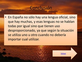 Conclusión 
• En España no sólo hay una lengua oficial, sino 
que hay muchas, y esas lenguas no se hablan 
todas por igual sino que tienen uso 
desproporcionado, ya que según la situación 
se utiliza uno u otro cuando no debería 
importar cual utilizar. 
Volver 
 