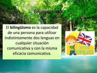 Bilingüismo 
El bilingüismo es la capacidad 
de una persona para utilizar 
indistintamente dos lenguas en 
cualquier situación 
comunicativa y con la misma 
eficacia comunicativa. 
 