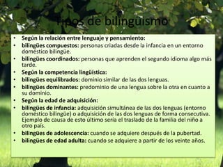 Tipos de bilingüismo 
• Según la relación entre lenguaje y pensamiento: 
• bilingües compuestos: personas criadas desde la infancia en un entorno 
doméstico bilingüe. 
• bilingües coordinados: personas que aprenden el segundo idioma algo más 
tarde. 
• Según la competencia lingüística: 
• bilingües equilibrados: dominio similar de las dos lenguas. 
• bilingües dominantes: predominio de una lengua sobre la otra en cuanto a 
su dominio. 
• Según la edad de adquisición: 
• bilingües de infancia: adquisición simultánea de las dos lenguas (entorno 
doméstico bilingüe) o adquisición de las dos lenguas de forma consecutiva. 
Ejemplo de causa de esto último sería el traslado de la familia del niño a 
otro país. 
• bilingües de adolescencia: cuando se adquiere después de la pubertad. 
• bilingües de edad adulta: cuando se adquiere a partir de los veinte años. 
 