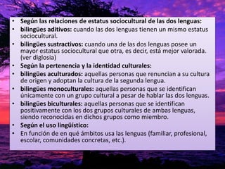 • Según las relaciones de estatus sociocultural de las dos lenguas: 
• bilingües aditivos: cuando las dos lenguas tienen un mismo estatus 
sociocultural. 
• bilingües sustractivos: cuando una de las dos lenguas posee un 
mayor estatus sociocultural que otra, es decir, está mejor valorada. 
(ver diglosia) 
• Según la pertenencia y la identidad culturales: 
• bilingües aculturados: aquellas personas que renuncian a su cultura 
de origen y adoptan la cultura de la segunda lengua. 
• bilingües monoculturales: aquellas personas que se identifican 
únicamente con un grupo cultural a pesar de hablar las dos lenguas. 
• bilingües biculturales: aquellas personas que se identifican 
positivamente con los dos grupos culturales de ambas lenguas, 
siendo reconocidas en dichos grupos como miembro. 
• Según el uso lingüístico: 
• En función de en qué ámbitos usa las lenguas (familiar, profesional, 
escolar, comunidades concretas, etc.). 
 