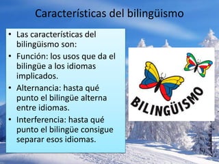Características del bilingüismo 
• Las características del 
bilingüismo son: 
• Función: los usos que da el 
bilingüe a los idiomas 
implicados. 
• Alternancia: hasta qué 
punto el bilingüe alterna 
entre idiomas. 
• Interferencia: hasta qué 
punto el bilingüe consigue 
separar esos idiomas. 
 
