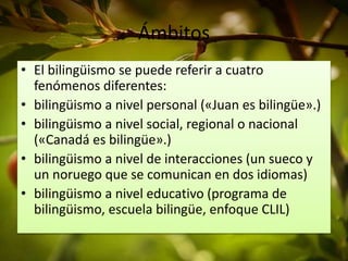Ámbitos 
• El bilingüismo se puede referir a cuatro 
fenómenos diferentes: 
• bilingüismo a nivel personal («Juan es bilingüe».) 
• bilingüismo a nivel social, regional o nacional 
(«Canadá es bilingüe».) 
• bilingüismo a nivel de interacciones (un sueco y 
un noruego que se comunican en dos idiomas) 
• bilingüismo a nivel educativo (programa de 
bilingüismo, escuela bilingüe, enfoque CLIL) 
 