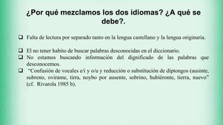 EL BILINGÜISMO
¿Por qué mezclamos los dos idiomas? ¿A qué se
debe?.
 Falta de lectura por separado tanto en la lengua castellano y la lengua originaria.
 El no tener habito de buscar palabras desconocidas en el diccionario.
 No estamos buscando información del dignificado de las palabras que
desconocemos.
 “Confusión de vocales e/i y o/u y reducción o substitución de diptongos (ausinte,
subreno, ovirame, tirra, noybo por ausente, sobrino, hubiéronte, tierra, nuevo”
(cf. Rivarola 1985 b).
 