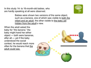 In this study 14- to 16-month-old babies, who
are hardly speaking at all were observed.
Babies were shown two versions of the same object,
such as a banana, one of which was visible to both the
infant and an adult, the other visible to the baby yet
hidden from the adult’s view.
When the adult asked the
baby for “the banana,” the
baby might hand her either
object — both were bananas,
after all — yet if the baby
understood the social
context, he would reach more
often for the banana that the
adult could see.
 