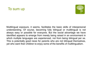 To sum up
Multilingual exposure, it seems, facilitates the basic skills of interpersonal
understanding. Of course, becoming fully bilingual or multilingual is not
always easy or possible for everyone. But the social advantage we have
identified appears to emerge from merely being raised in an environment in
which multiple languages are experienced, not from being bilingual per se.
This is potentially good news for parents who are not bilingual themselves,
yet who want their children to enjoy some of the benefits of multilingualism.
 