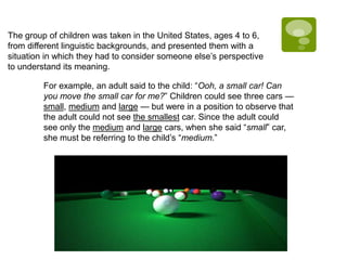 The group of children was taken in the United States, ages 4 to 6,
from different linguistic backgrounds, and presented them with a
situation in which they had to consider someone else’s perspective
to understand its meaning.
For example, an adult said to the child: “Ooh, a small car! Can
you move the small car for me?” Children could see three cars —
small, medium and large — but were in a position to observe that
the adult could not see the smallest car. Since the adult could
see only the medium and large cars, when she said “small” car,
she must be referring to the child’s “medium.”
 