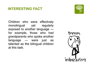 INTERESTING FACT
Children who were effectively
monolingual yet regularly
exposed to another language —
for example, those who had
grandparents who spoke another
language — were just as
talented as the bilingual children
at this task.
 