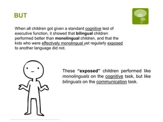BUT
When all children got given a standard cognitive test of
executive function, it showed that bilingual children
performed better than monolingual children, and that the
kids who were effectively monolingual yet regularly exposed
to another language did not.
These “exposed” children performed like
monolinguals on the cognitive task, but like
bilinguals on the communication task.
 