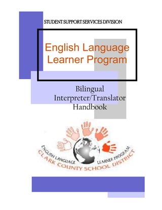 STUDENT SUPPORT SERVICES DIVISIONEnglish Language Learner Program Bilingual Interpreter/TranslatorHandbook  <br />Clark County School District<br />Bilingual Translator/Interpreter Handbook<br />Program Administrators:<br />Charlene Greene, Deputy Superintendent, Student Support Services<br />Dr. Norberta Anderson, Director, English Language Learner Program<br />Bruce Clemmer, Director, English Language Learner Program<br />P. Gail Welch, Coordinator, ELLP Translation Services<br />Editors:<br />P. Gail Welch, Coordinator, ELLP Translation Services<br />pgw738@interact.ccsd.net<br />Mauricio Arboleda, Bilingual Translator/Interpreter<br />marboleda@interact.ccsd.net<br />Liliana Carranco, Bilingual Translator/Interpreter<br />lacarranco@interact.ccsd.net<br />Ramona Roa, Bilingual Translator/Interpreter<br />rroa@interact.ccsd.net<br />Mariza Valenzuela, Bilingual Translator/Interpreter<br />mmf419@interact.ccsd.net<br />Jorge Velazquez, Bilingual Translator/Interpreter<br />javelazquez@interact.ccsd.net<br />Clark County School District<br />Mission Statement<br />To create an environment<br />where students, parents, educators, and the community<br />foster achievement.<br />  <br />English Language Learner Program<br />Mission Statement<br />The English Language Learner Program is an advocate <br />for English Language Learner student rights <br />by providing leadership, services, and strengthening the capacity of schools, families, and communities to enhance student success.<br />ELLP Translation Services <br />Mission Statement<br />Bilingual translators/interpreters are highly skilled professionals who fulfill an essential role as communication liaisons for non-English and English speakers.  In their capacity as representatives of the Clark County School District, district translators/interpreters are bound by ethical standards to facilitate communication between all parties involved.<br />Table of Contents<br />Introduction1<br />Definitions2<br />Translation Services Orientations3<br />ELLP Orientation3<br />Translation Services Coordinator Orientation3<br />Telework Agreement3<br />Translator Expectations3<br />Technical Orientation3<br />First Weeks of Training4<br />Technical Support5<br />Equipment Problems5<br />Backing up Your Work5<br />Organizing Your Files6<br />Assignments7<br />General7<br />Cancellations7<br />Parent No-shows7<br />Special Assignments7<br />Rural Schools7<br />Child Find8<br />Clinics8<br />Parent/Community Meetings10<br />Special Projects10<br />Mentoring11<br />Accountability and Documentation13<br />Work Log13<br />Weekly Data Report13<br />Monthly Data Report14       <br />Weekly Schedule14<br />Evaluation14<br />Appendices<br />Appendix A:  Organizational Flow Chart15<br />Appendix B:  Telework Self-Assessment16<br />Appendix C:  Telework Agreement18<br />Appendix D:  Telework Information Record21<br />Appendix E:  CCSD ELLP Translator Expectations, ELL-F15624<br />Appendix F:  What is the Child Find Project?25<br />Appendix G:  Frequently Asked Questions27<br />Appendix H:  How to Effectively Use a Bilingual Interpreter, ELL-PUB15130<br />Appendix I:   Scheduled Translations Staff Meetings31<br />Introduction<br />The purpose of the Translator’s Handbook is to provide information regarding the training, performance and evaluation of ELLP Bilingual Translator/ Interpreters.  <br />This handbook is divided into sections that will enable the Bilingual Translator/Interpreter to find documents, procedures and suggestions quickly.  The topics cover areas the Bilingual Translator/Interpreters deal with daily and helpful information to facilitate services that the Bilingual Translator/Interpreters provide to schools, parents and community members.<br />The handbook also contains appendices of frequently used forms, templates, calendars and other items used by Translation Services.  A list of definitions is included in the handbook. <br />The Handbook Committee will continue to strive for excellence and improvement.  It is hoped that this handbook will be a useful tool and resource to all our colleagues in Translation Services.<br />Definitions<br />“Consecutive Interpretation” – A style of interpretation in which the interpreter waits until the speaker pauses before initiating interpretation.<br />“Contact Person” – the individual at a school site who requests translation or interpretation services <br />“IEP” – Individualized Education Plan<br />“Interpretation” – the oral rendering of conversation or reporting from one language to another<br />“MDT” – Multidisciplinary Team.  May also refer to the report produced by the team.<br />“Sight Translation” – an instantaneous translation of a document without prior viewing or preparation<br />“Simultaneous Interpretation” – A style of interpretation in which the interpreter translates the speaker’s words as soon as they are spoken, permitting an unbroken flow to the conversation.<br />“Translation” – the written conversion of a document from one language to another<br />“Translation Services Coordinator” – the school district administrator who is directly responsible for Translation Services<br />Translation Services Orientations<br />ELLP Orientation:<br />When new Translator/Interpreters report to ELLP, they receive a department orientation from one of the directors’ secretaries.  This includes introduction to office staff and review of departmental procedures.  They are also provided with work supplies.  Following the department orientation, the new Translator/Interpreter is introduced to his/her mentor, who he/she will shadow for six to eight weeks.  The mentor accompanies the new Translator/Interpreter to the Translation Services office where they participate in a second orientation conducted by the Translation Services Coordinator.<br />Translation Services Coordinator’s Orientation:<br />There are two parts to the Translation Services Coordinator’s Orientation:  the Telework training and review of the Translator Expectations (ELL-F156).  When the Translation Services Coordinator’s Orientation is complete, the new Translator/Interpreter is released to his/her mentor.<br />Telework is a work situation in which the individual works part-time from a home office and part-time in a more conventional school/work setting.  The work of Translator/Interpreters is well suited for Telework since half of their job is at school sites interpreting at IEP and MDT meetings and the other half is spent translating written documents.  The Telework training lasts approximately 1½ -2 hours.  The training consists of a powerpoint presentation and discussion, and three pieces of paperwork that must be completed:<br />Telework Agreement – A contract specifying the days and hours to be worked, the frequency of office visits and the layout of the home office workspace.<br />Telework Self-Assessment – A list of questions designed to help the individual understand their strengths and weaknesses as relates to working away from a conventional work site, and their suitability for being a teleworker. <br />Telework Information worksheet – Basic information regarding telework expectations.<br />Translator Expectations, ELL-F156.  Each new Translator/Interpreter is provided a copy of the ELLP Translator Expectations (Appendix E).  The Translation Services Coordinator goes over the expectations in depth, to ensure the new employee is fully aware of his/her job requirements.  These expectations cover professional duties, including, but not limited to:<br />hours;<br />communication with your supervisor;<br />sign-in/-out procedures;<br />absence/vacation policy;<br />written translation expectations;<br />equipment security;<br />personal business; and<br />documentation.<br />Technical Orientation:<br />Once the new Translator/Interpreter has completed the ELLP and Translation Services Coordinator orientations, the assigned mentor, in conjunction with the ELLP MIS/DP Technology Specialist, conducts a technical orientation.  The technical orientation is designed to familiarize personnel with the equipment and programs they will be using, the resources available, and the proper way in which to access the ELLP server and back up their documents.  At this time the laptop, printer, wireless network card, and other equipment will be issued.  The CCSD Acceptable Use Policy for computers will also be reviewed, an Interact account will be established (if one did not previously exist), and the new employee will be added to the ELLP and Translations conferences.<br />First Weeks of Training:<br />Mentors meet with the Translation Services Coordinator every two weeks to discuss new employees’ progress.  Each mentor documents their mentee’s progress in a written report.<br />Mentees should pay close attention to mentors.  This is the opportunity for new employees to learn from their mistakes, be exposed to the terminology, and absorb as much information as possible.<br />Observe the mentor in action.  Note the vocabulary he/she uses and his/her role at the meeting.  Each new Translator/Interpreter learns at a different pace and comes with different experiences.  When a mentor feels the new Translator/Interpreter is ready, he/she will step back and allow the new Translator/Interpreter to start interpreting as he/she observes and takes notes.  During this period of training, expect the Translation Services Coordinator to show up, without notice, and observe you and your mentor. <br />New Translator/Interpreters also work on written translations.  Mentors will review and correct written work.  The quality of work is more important than the quantity.  <br />Ask a lot of questions and take a lot of notes.<br />Accept feedback from the mentor and the Translation Services Coordinator in the spirit in which it is given.  The goal is for all employees to be successful and confident.  <br />Become familiar with the special and general education terminology that Translator/ Interpreters use on a day-to-day basis.<br />Depending on progress, a new Translator/Interpreter may be ready to interpret at appointments, unaccompanied, in six weeks.  If the mentor and the Translation Services Coordinator feel more training time is necessary, training may be extended for an additional one to two weeks. <br />Translation Services does have a standard regarding the number of documents each Translator/Interpreter translates each month.  That number is based on the entire year.  There will be months when oral interpretation appointments are high and the number of written translations completed is low, and vice versa.  Remember, quality is always more important than quantity.  Increased productivity comes with experience and practice.<br />Technical Support<br />Equipment Problems:<br />If you encounter any problems with your laptop, printer or accessories:<br />Immediately contact MIS/DP Technology Specialist at the ELLP Office to notify her about the problem.<br />The MIS/DP Technology Specialist can remote access your laptop, wherever you are connected to the server. <br />If the problem cannot be resolved through the server, make an appointment with the MIS/DP Technology Specialist and bring your laptop or printer into the ELLP office.<br />If your laptop must be turned in for service, a loaner will be issued.<br />Because computers can fail, it is necessary that you back up your work to the ELLP server at least once a week.  As you are working on documents in your home office, at schools or in the ELLP office, periodically save them to your flash drive, as well as to your hard drive.  That way if your computer does fail you won’t lose too much work.  Saving your work to the flash drive will also enable you to have access to your work on any other available computer.<br />Backing up Your Work:<br />Before turning on your computer, plug in the power cord first, and then the network cord.  When turning off, unplug the network cord first, then the power cord.  If you do not, you may have problems with your computer.*<br />At the Novell login, uncheck the box for “work station only,” login to Novell and click “OK”.<br />When the Windows workstation opens, click “OK”.<br />Your desktop appears with a window that includes welcome and mission statements.  Close this window.<br />Connect to the ELLP server.  There are two ways to access the ELLP server: <br />Go to “My Computer”, and then select the U: drive [ex. Arbolm on ‘738-nws01ataserstaff (U:)] or<br />If your network folder is on your desktop, open the folder to access the U: drive.<br />Open the “My Documents” folder.<br />Once the network folder and the “My Documents” folder are open, go to “My Documents”, select “Edit-Select All” and drag all your files to your ELLP Network folder.  Place them on any blank space to prevent them from overlapping.<br />A window will open and select “yes to all”.<br />Wait until your files have been saved and copied.  Once the files have been copied, close your windows.<br />After logging out, remember to disconnect the network cord first and then your power cord.<br />When you have completed your back up and are ready to leave, ensure you have collected all of your power cords, network cords, etc. <br />You must back up your documents at least once a week to the ELLP server from any CCSD location where you have network access.<br />Never delete documents from your file since they are property of CCSD.<br />For safety, always save your files on your flash drive as well as on your laptop.<br />NOTE: Always use your power cord when you are connected to the server.<br />Organizing Your Files:<br />To keep your files organized, a system that follows a sequence is recommended.  You may wish to organize your completed reports in one of the following manners:  <br />School Name<br />Student Name<br />Disability<br />Region<br />Examiner’s name<br />Document Category (MDT, IEP, OT, PT, S/L, etc.)<br />Assignments<br />General:<br />Upon completion of the mentoring period, each Translator/Interpreter is assigned to a region.  These assignments are based on the ratio of appointments each region schedules to the number of Translator/Interpreters assigned to the region.  Within a region each Translator/Interpreter can be assigned anywhere from two to 20 schools.  The number of schools assigned is based on the number of appointments each school generated in the preceding year.  Some schools have many special needs students whose parents require interpretation; some schools very few.<br />As much as possible, Translator/Interpreters will be assigned to appointments at their designated schools.  However, there will be instances in which more than one appointment request comes in for a designated Translator/Interpreter for the same day, at the same time.  In those cases another Translator/Interpreter from within the region will be assigned to the appointment.  If all Translator/Interpreters from that region are already assigned, then a Translator/Interpreter from an adjacent region will be assigned.  A record is kept of all out of region appointments to help us determine if each region is being adequately served.<br />Cancellations:<br />Schools are directed to notify Translation Services as soon as they become aware of an appointment cancellation.  Although most schools are conscientious, there are those who fail to do so.  Therefore, when you have the opportunity, it is a good practice to contact the requester the afternoon prior to a scheduled appointment to ensure the meeting is still on.  From time to time you will arrive at a scheduled appointment to find that the meeting has been cancelled and they forgot to notify ELL.  In those cases, send an email to the Translation Services scheduler and the Translation Services Coordinator.  This information is also stored in the database so we may identify patterns, as necessary.<br />Parent No-shows:<br />If a parent fails to show for a scheduled IEP/MDT meeting, offer to call home to see if the parent is available, on their way, or capable of participating in the meeting over the telephone.  If a parent has forgotten, but is able to come to the school directly, and you have no other meeting scheduled that could be impacted by your remaining to do the interpretation, then stay.  If you have another appointment scheduled which could be impacted by remaining, let the requester know your time limitations.  If no meeting is held, send an email to the Translation Services scheduler (copy to the Translation Services Coordinator) for entry in the database.<br />Special Assignments:<br />Rural schools – there are rural schools in the Northeast, Northwest and Southeast regions.  Certain Translator/Interpreters have been assigned to those schools and will be the only ones traveling there unless there is a special need.  When assigned an appointment at a rural school you have the option to use your own car or a district vehicle, if available.  If you opt to use a district vehicle, follow the following procedure:<br />As soon as the appointment is assigned call the Seigle Diagnostic Center (Ann Danielson) at 799-7461 and reserve a vehicle for the day of the appointment.<br />Pick the vehicle up at the Seigle Diagnostic Center on 2625 E. St. Louis. You may pick up the car as early as 6:30 a.m.  If you must leave before normal work hours, pick the key up the night before.  The gate to the parking lot at Seigle is unlocked at 5:30 a.m. <br />Ensure you include time to put gasoline in the car in your travel time.  Fill up the gas tank at the school district bus yard on Eastern and Stewart, the gas pump is on the left side of the yard. <br />Always call the appointment requester before you depart to make sure the meeting is still taking place and get their driving directions.  They can provide you with landmarks, exits, etc.  Map Quest doesn’t always provide the most accurate directions to the rural schools.  If the appointment has been cancelled, cancel the use of the car.  <br />Check the vehicle for emergency roadside information.<br />When you return, if the gas tank is half empty, fill it before returning the vehicle. <br />The office at Seigle closes at 4:30 p.m. but the parking lot remains open until about 6:30 because the custodians are there.  If the rural appointment runs late, turn the key in to one of the custodians.  If you are going to arrive later than 6:30, make arrangements with the appropriate person (Ann Danielson) the day before.<br />If you drive your own vehicle, make sure you keep a record of your mileage so you may be reimbursed.  If you drive a district vehicle you may not claim mileage.<br />Make sure you have a cell phone and water in case of an emergency.<br />Child Find <br />There are three official Child Find locations:  Griffith, Seigle and Walnut.  However, because of the size of the school district, other schools occasionally schedule and assess students as Child Find locations.  <br />Child Find has a Translator/Interpreter assigned at each of the above three locations, daily.  <br />Child Find assignments will be rotated every six months to ensure all Translator/Interpreters are familiar with the assessments.  <br />Child Find hours differ from the standard 7:30-4:30.  When assigned to Child Find Translator/Interpreters work from 7:30-4:00 and take a half-hour lunch and two fifteen minute breaks.<br />If a Translator/ Interpreter is not provided time for the morning break, that time may be added to the lunch break. <br />If a Translator/Interpreter must travel between Child Find locations, the travel time is not included in either lunch or break times.  If a location closes before 4:00, the Translator/Interpreter will finish his/her assigned hours at the home office or at one of the ELLP Translator Workstations.  <br />No Translator/Interpreter is to remain at a Child Find location once the assigned staff has left.<br />If a Translator has an appointment scheduled that will last beyond 4:00, his/her hours will be adjusted, allowing him/her to come in later (i.e., if the appointment is to last until 4:30, the Translator may come in at 8:00).  Let the Translation Services Coordinator know of any such appointments ahead of time.<br />Clinics – here are certain assignments within our department that do not fall under the MDT/IEP category.  These assignments include Neurology/Genetic Clinic Appointments.  The Neurology and Genetic Clinic works in conjunction with the Clark County School District.  These appointments are usually made by school district personnel.  The contact person at the school site makes an appointment for the student and parent/guardian to meet with the neurologist/geneticist.  The physician conducts a complete physical exam and neurological/genetic assessment of the child, as well as an interview with parents regarding the student’s medical and developmental history.  The following will provide you with some helpful information and tips regarding these appointments.<br />Confirm the appointment with your contact person the day before the scheduled date.  The appointments are sometimes cancelled, but they must cancel 24 hours in advance of the scheduled date and time.  Obtain an alternate phone number (contact person’s cell number, clinic number, etc.) in case there are any problems or questions the day of the appointment.  <br />Arrive on time.  The clinic is very busy and there is a lengthy waiting list to have children seen at the clinic.  If you think you might be late, call your contact person.<br />These appointments may last anywhere from 2-3 hours.  The clinic is very busy.  Sometimes you may have to wait half an hour or more past the scheduled time.  The exam and assessment may also take up quite a bit of time.  This depends on the severity of the student’s condition and other factors.<br />The parent/guardian usually will be accompanied by someone from the school site.  Most of the time it will be the school nurse, but there have been instances where a school district social worker, and/or teacher are also present.<br />The parent/guardian will be given paperwork to fill out.  You may need to help the parent/guardian fill out the paperwork as some do not know how to read or write in either language.<br />The manner in which you translate depends on which doctor is performing the assessment/exam.  The physical exam and neurology/genetic assessment are fairly basic.  If the child does not speak English, you will have to interpret for the doctor during the exam/assessment.  However, most of the interpreting is done during the interview with the parent/guardian.<br />Be prepared for unusual medical terminology.  There will be terminology that you may be unfamiliar with.  It is perfectly fine to ask for an explanation/definition/ clarification for any unfamiliar condition, disease, etc.<br />The assessment and exam are usually quite informal.  At times, the doctor and nurse may discuss the child’s medical history between themselves.  You may want to quickly paraphrase what is being discussed.  Please keep the parent informed of all sidebar conversations that occur during this time.<br />Once you have completed your appointment, please remember to have the contact person sign your work log.<br />Neurology Clinic Location Information<br />Location: Neurology Specialists<br />2020 E. Desert Inn (Desert Inn/Eastern)<br />Las Vegas, NV 89109<br />Phone: (702) 796-5505<br />Physicians: Dr. Johns/Dr. Halthore<br />Genetic Clinic Location Information<br />Location: Genetic Clinic<br />522 E. Twain Avenue (Between Swenson/Paradise – in the Lily Claire Foundation Bldg)<br />Las Vegas, NV 89169<br />Phone: (702) 862-8141<br />Physician: Dr. Morris <br />Parent/Community Meetings – Translator/Interpreters may be assigned to interpret at a Parent Advisory Committee (PAC), an Attendance Zone Advisory Commission (AZAC) meeting or other special parent meetings. <br />Translator/Interpreters provide access for Spanish-speaking parents/community members, and allow the school district to obtain the input of the Hispanic Community as regards the issues discussed. <br />The meetings may take place at a school, public building, community center or other location.<br />The meetings may take place in the evening between 6 pm and 8 pm or at any point throughout the day.  If you are assigned to an evening meeting, your hours will be adjusted, or “flexed”, to compensate for the late hour.  The flexed hours must be taken within a week of the date of the meeting.  The exact date you select to adjust your schedule must be determined before the meeting and meet with your supervisor’s approval.   <br />Parent meetings require simultaneous interpretation.  Personal PA transmitter and headphone equipment is used to enable one Interpreter to speak to many parents.  The meeting will require a minimum of two interpreters, one interpreting and the other assisting parents to voice their questions or concerns.  These duties should be exchanged every half hour, or more often, as needed. <br />Make arrangements with the ELLP office to pick up and return the equipment, as there might be other meetings scheduled for the next day. <br />Before the meeting, make sure the equipment is working properly, check the batteries, check the headphones (not all will work properly), etc.  The Interpreter in charge of the equipment will give the parent the headphones asking for and retaining a type of ID (usually a driver’s license) to ensure the equipment is returned at the end of the meeting. <br />Prior to the start of the meeting, check the meeting location for “dead spots,” areas where the translation equipment will not transmit or where there is static.<br />Before returning the equipment, ensure the headphones are clean and accounted for.  Use the special sanitizing wipes provided to clean the equipment.  <br />Before leaving the meeting, have the requester/organizer sign your weekly work log.<br />Special Projects – Committees are created when a particular need is identified.  The committees are formed of Translator/Interpreters, based on their experience, expertise and willingness to participate.  Generally speaking, participation in most special projects is open to all Translator/Interpreters. <br />Participation in at least one special project each year is highly encouraged and is taken into consideration for your performance evaluation. <br />When a special project is created, it is divided in manageable portions that are assigned to different members of the committee.  Periodic meetings are scheduled, based on committee members’ availability, where the work in progress is reviewed.  The material is revised and edited by the whole group.  Each member is responsible for any changes to their assigned portion of the project, and for making corrections and sending the final product to the committee chair.  The chair collates the information and presents the finished product to the Translation Services staff.  <br />The Translation Services Coordinator is a de facto member of all special project committees, but generally just serves in an advisory capacity.  <br />Examples of Committees are:<br />Glossary committee<br />IEP Template committee<br />MDT committee<br />Translator & Interpreter Handbook Committee<br />Ethics & Guidelines Committee<br />The final result of the committee is presented to and approved by administration.  Permissions to access the final product for each committee will be determined by administration.<br />All suggestions for new projects/committees should be submitted in writing to the Translation Services Coordinator. <br />Mentoring – Every Translator/Interpreter evolves.  No one comes into the position knowing everything there is to know about the job.  You learn through training and practice.  As you become more knowledgeable in your position, you may be presented with the opportunity of becoming a Mentor.  This responsibility may be challenging at times, but it is also very rewarding.  To prepare for such a challenge, there are many things that a mentor should know. <br />Assigning a Mentor:<br />The Translation Services Coordinator assigns a trainee (or “mentee”) to a senior Translator/Interpreter.  The mentor is given a date and time to meet with the new mentee.   <br />The training period usually lasts 6-8 weeks.  At the discretion of the mentor and Translation Services Coordinator, the period may be extended, as needed.<br />All training hours should be documented on the interpreter Work Log, Weekly Data Report and Monthly Data Report.  This includes revision of written work, orientation, training on laptop, review of oral appointments, etc.  Your written work productivity will be affected by the amount of training that occurs during this period, so document your hours.<br />After the orientations mentioned before in the Translation Services Orientations section of the Handbook, the mentor will meet with the mentee to review the general information regarding the position and provide more in depth information regarding documentation and accountability.  If multiple vacancies are filled at the same time, the mentors assigned will collaborate to present this information.  <br />Once the initial orientations have been conducted, the mentee begins practical training.  Your mentee will shadow you throughout this period.  During the first few weeks you will introduce translation of written work and protocol for oral appointments.  After this initial period, your mentee will begin interpreting at oral appointments.  The mentor should take a lot of notes during this time and review them after each appointment with the mentee.  Discussion should focus on specific errors, word choice suggestions and commendations.<br />Mentors shall provide a written training report every two weeks to the Translation Services Coordinator.  If a mentee is having trouble adapting to his/her role as a Translator/Interpreter, the mentor must notify the Translation Services Coordinator as soon as the mentor becomes aware that progress is not being made.  All written work should be revised before the mentee turns in documents.<br />Frequently remind your mentee of the resources that are available and let him/her know that there are no “stupid questions”.  <br />Remember, as you are training your mentee, there are different ways to say things.  Keep an open mind.  As your mentee learns from you, you also learn from your mentee.<br />Mentors:<br />Ivette AndreoniJorge Martinez-GuerraMauricio ArboledaAsalia PimentelFranco CarranzaAlejandra RodriguezMartha EvansMariza ValenzuelaMaria LopezLissette Villa<br />Accountability and Documentation<br />Since the Translator/Interpreter position is one where there is only periodic direct interaction with the Translation Services Coordinator, accountability is determined through various factors.  A database is maintained for both oral appointments and written documents.  Each Translator/ Interpreter is responsible for completing certain reports and logs on a regular basis.  In addition to personal observation and review of written work, the Translation Services Coordinator consults the databases to verify individual productivity.  This may be determined by the number of documents/pages translated over a period of time.  If the Translation Services Coordinator finds that a particular Translator/Interpreter is not meeting expectations, the individual will be called in and, if there is no/insufficient improvement, he/she may be subject to disciplinary action.<br />Work Log:  The Work Log must be filled out daily.  It is due once a week along with your Weekly Data Report, no exceptions.<br />Blanks of the log are available at the Translation Services Office.<br />Fill out all requested information: <br />School Name<br />Student Name<br />Work Time (Times you started and finished the document and/or oral translation)<br />For each line item, calculate your total time.  Round your time to the nearest quarter or half hour.<br />Document travel time. <br />Obtain the signature of the site contact person.  If you forget your weekly log, have them sign on a separate sheet with the appointment information.<br />Select whether the assignment is oral or written, and the type of interpretation/translation (MDT, IEP, Other).<br />For written translations only, include the date you completed the translation.  If the document is not completely translated within that day, write “NC” (not complete). <br />Your total hours worked must add up to 8.0 hours (this does not include your lunch).<br />Turn in white/yellow copy of your work log along with the Weekly Data Report once a week at the Translation Services Office and keep pink copy for your own records.<br />Keep extra work logs for the following week.<br />Weekly Data Report:  The Weekly Data Report must be turned in each week along with your Work Log and your completed documents.<br />The Weekly Data Report form is located in the Bilingual Translator Forms Folder.<br />Fill out the following information: <br />Name<br />Week<br />Completed written assignments (IEP, MDT, Other Reports, Other Forms<br />Number of oral appointments<br />Number of pages<br />Totals<br />Student name, school name, type of document and number of pages.<br />If you participated in Special Projects Committee (ex. Committee Work, AZAC Meetings, Mentoring, etc), write the project name and the hours.  If you have a scheduled vacation day, personal leave, etc. document that as well.<br />Monthly Data Report:  The Monthly Data Report must be turned in the first Friday of the following month, unless the first day of the month is a Friday, in which case the report must be turned in on the following Friday.<br />The Monthly Data Report form is located in the Bilingual Translator Forms Folder.<br />Fill out the following information: <br />Month and year<br />Name<br />Total number of oral assignments (IEPs, MDTs, Oral Assessments)<br />Total number of written translations (IEPs, MDTs, Other Reports, Other Forms)<br />If you have documents pending, write the type and number of documents.<br />If you participated in Special Projects Committee (ex. Committee Work, AZAC Meetings, Mentoring, etc), write the project name and the hours.  If you have a scheduled vacation day, personal leave, etc. document that as well.  Add the total number of hours for each of the previous categories. <br />Weekly Schedule:  Every Translator/Interpreter is required to e-mail their schedule weekly to the ELLP Mailbox.  Your schedule for the following week is due to the mailbox by noon of the last workday of each week.  Generally this will mean by noon Friday.  However, there are those occasions when you may be required to submit your schedule on a Wednesday or Thursday.  If you know you will be absent for vacation or due to an extended illness make sure you submit your Weekly Schedule, as you know it at that time, before the scheduled absence.  An update may be submitted upon your return.<br />Evaluation:  As with any other position, you are subject to evaluation.  During your probationary period you will receive a three-month and six-month evaluation.  You will make mistakes.  Since this is a challenging and demanding job, your initial evaluations may reflect the fact that you have not reached full proficiency.  Once you have completed your probation, you will receive an evaluation once a year.  Your evaluations are based largely on your job skill level, productivity and customer service.  As you gain experience, all of these should improve.  If at any time you feel concerned about your progress or wish to take a class to improve your skills, do not hesitate to speak with your supervisor.  Her door is always open.<br />Appendix A<br />Appendix B<br />Clark County School District<br />Teleworker Self-Assessment<br />A successful teleworker has particular traits, a job suitable for telework and a telework office that’s conducive to work. Read each of the numbered sections below, and check the box that most accurately describes you or your situation. Your self-assessment will help you decide whether telework is right for you. See the bottom of page 2 for help in evaluating your self-assessment.<br />1. Successful teleworkers develop regular routines and are able to set and meet their own deadlines.<br />Are you self-motivated, self-disciplined and able to work independently; can you complete projects<br />on-time with minimal supervision and feedback; and are you productive when no one is checking<br />on you or watching you work?<br />Always        Usually         Sometimes         Not really<br />2. Do you have strong organizational and time-management skills; are you results-oriented; will you<br />remain focused on your work while at home, and not be distracted by television, housework or<br />visiting neighbors; do you manage your time and workload well, solve many of your own problems<br />and find satisfaction in completing tasks on your own; are you comfortable setting priorities and<br />deadlines; and do you keep your sights on results?<br />Always        Usually         Sometimes         Not really<br />3. Are you comfortable working alone and disciplined enough to leave work at quitting time; can<br />you adjust to the relative isolation of working at home; will you miss the social interaction at the<br />designated office on your telework days; do you have the self-control to work neither too much nor<br />too little; can you set a comfortable and productive pace while working at home?<br />Yes         No<br />4. Teleworkers should have a good understanding of the organization’s “culture.” Are you<br />knowledgeable about Clark County School District procedures and policies; have you been on the job long enough to know how to do your job in accordance with Clark County School District policies and procedures; do you have well-established work, communication and social patterns at your designated office?<br />Yes         No<br />5. Have you and your supervisor discussed whether co-workers would have additional work when<br />you work at home and, if so, how the work would be handled; have you determined how to provide<br />support to co-workers while working at home; do you have an effective working relationship withco-workers; and have you evaluated the effects of your telework days and those of your co-workers in maintaining adequate in-office communication?<br />Yes         No<br />6. Are you adaptable to changing routines and environments; have you demonstrated an ability to be<br />flexible about work routines and environments; and are you willing to come into your designated<br />office on a regularly scheduled telework day if your supervisor, co-workers or customers need<br />you there?<br />Yes         No<br />Teleworker Self-Assessment, Page 2   —continued —<br />7. Are you an effective communicator and team player; do you communicate well with your<br />supervisor and co-workers; are you able to express needs objectively and develop solutions; and<br />have you developed ways to communicate regularly with your supervisor and co-workers that<br />you can use when you telework?<br />Yes         No<br />8. Current job performance is a strong indicator of your potential success as a teleworker. Consider<br />how any problems or developmental needs evident in your last performance evaluation might<br />affect your telework experience. Are you successful in your current position; do you know your<br />job well; and do you have a track record of performance?<br />Yes         No<br />9. Do you have the right job for telework?<br /> Job responsibilities that can be arranged so that there is no difference in the level of          service provided to others <br /> Minimal requirements for direct supervision<br /> Low face-to face communication requirements with the ability to arrange days when          communication can be handled by telephone or e-mail<br /> Minimal requirements for special equipment<br /> Ability to define tasks and work products with measurable work activities and objectives<br /> Ability to control and schedule work flow<br /> Tasks include those that could be done away from the central office such as:<br />AnalysisDesign workField visitsResearch<br />Auditing reportsDictatingGraphicsTelephoning<br />Batch workDraftingProject managementWeb Design<br />CalculatingEditingReadingWord processing<br />Data entryEvaluationsRecord keepingWriting<br />10. Do you have an appropriate home work environment?<br /> A safe, comfortable work space where it is easy to concentrate on work<br /> The level of security required by the Clark County School District<br /> The necessary office equipment and software that meet agency standards<br /> A telephone or cell phone and an answering machine or voice mail<br /> Household members who will understand you’re working and won’t disturb you<br />Self-Analysis<br />Are you the right kind of worker?  If your answers to Questions 1 through 8 are “Always” or “Yes,” you’re the kind of employee likely to be successful at telework.  <br />Do you have the right kind of job?  You should be able to check every item under question 9.  <br />Do you have the right home environment?  You should be able to check every item in question 10.<br />Appendix C<br />         Clark County School District<br />TELEWORK AGREEMENT<br />This Agreement, effective the           day of                                                 ,                 , by and between                                                      (Employee), and the Clark County School District, acting by and through                                                               , (Employee's Supervisor), establishes the respective obligations of the parties under Clark County School District’s Telework program. Employee has volunteered to work as a teleworker at a location other than the designated headquarters, such location being described in the Telework Assignment and Telework Information Record attached hereto and made a part hereof for all purposes.<br />This agreement is not an employment contract or a guarantee of employment and is not to be construed as such.  The unenforceability of any provision of this agreement shall not affect the remainder of the agreement.<br />Both parties will abide by the Clark County School District Telework Guidelines and any changes thereto.  In case of a conflict between the manual and this agreement, the manual will control.<br />Termination of an Employee's participation in the telework program is not, by itself, grounds for a complaint or subject to appeal. <br />Work Location<br />The terms quot;
remote work locationquot;
 or quot;
remote workplacequot;
 shall mean Employee's home or any satellite office location approved by Employee's supervisor.  The term quot;
designated officequot;
 shall mean Employee's usual and customary Clark County School District work address.<br />The Clark County School District must approve the site chosen as Employee’s remote workplace.  A layout of the proposed remote workspace, furniture, equipment, and electrical outlets shall be submitted to the Clark County School District for approval and attached to this agreement. (Telework Information Record)  Employee agrees that the Clark County School District may make on-site visits to the remote workplace during the teleworker's work hours. Any visits shall be made at a mutually agreeable time for the purposes of picking up or delivering work, equipment, or materials, evaluating the telework arrangement, or checking or maintaining Clark County School District -owned equipment.  <br />Employee must work at the designated office when not at the remote workplace.  Employee's supervisor shall ensure that Employee has an adequate work area when at the designated office.<br />Supplies and Equipment<br />The Clark County School District may, at its sole discretion, choose to purchase equipment and related supplies for use by Employee or may permit the use of Employee-owned equipment.  Costs of supplies purchased by Employee shall not be reimbursed without prior approval.<br />The decision as to the type, nature, function and/or quality of electronic hardware, computer software, data and telecommunications equipment used (e.g., telephone lines) shall rest entirely with the Clark County School District.  The decision to remove or discontinue use of such equipment, data, and/or software shall rest entirely with the Clark County School District.<br />Employee shall use only approved communication software when connecting with the Clark County School District network.<br />Equipment, software, and supplies provided by the Clark County School District for use at the remote workplace shall be limited to use by authorized persons for purposes related to official Clark County School District business, including self-developmental training and tasks sponsored by the Clark County School  District.<br />Employee agrees that all Clark County School District-owned data, software, equipment, facilities, and supplies will be properly protected and secured. Clark County School District-owned data, software, equipment, and supplies shall not be used to create Employee-owned software or personal data.  Clark County School District software shall not be duplicated.  Products and programs developed while telecommuting for the Clark County School District shall become the property of the Clark County School District.<br />In the event of equipment failure or malfunction, Employee shall immediately notify the Clark County School District supervisor so that the equipment may be repaired or replaced as necessary.  In the event of delay in repair or replacement, or any other circumstance under which it would be impossible or impractical for Employee to telecommute, Employee may be assigned other work and/or assigned to another location, at the Clark County School District’s sole discretion.<br />In the event that legal action is required to regain possession of property owned by the Clark County School District, Employee shall pay all costs incurred by the Clark County School District, including attorney's fees, should the Clark County School District prevail.<br />Work Hours and Compensation<br />Employee's supervisor shall validate Employee's time and work accomplished at the remote workplace.<br />Schedule changes may be made at the supervisor's discretion.  In every case, the operational needs of the Clark County School District shall take precedence over teleworking.<br />Compensatory time must be approved in advance in accordance with Clark County School District policy.<br />Work hours, overtime compensation, and vacation schedules shall conform to existing policies and procedures and the terms of this Agreement.  Employee's salary, retirement, benefits, and state-sponsored insurance plans remain unchanged.<br />A $50.00 per month stipend will be paid to the teleworker to partially offset the costs of working at home..<br />Safety and Liability<br />The Clark County School District does not assume liability for loss, damage, or wear of Employee-owned equipment. Employee is responsible for proper operation of Clark County School District equipment and shall be liable for any damage or loss caused by Employee's intentional wrongful or negligent act.  Employee is not required to insure Clark County School District -owned property; however, any loss of Clark County School District property that is paid by Employee's homeowner's policy will be reimbursed to the Clark County School District. <br />Employee shall designate a workspace within the remote workplace and shall maintain this workspace in a safe condition, free from hazards, and other dangers to Employee and equipment.<br />Employee shall maintain the same environment in the remote workspace as he or she would at the designated headquarters.  Employees are subject to the same Clark County School District policies and procedures regardless of work location.<br />Furniture, lighting, environmental protection, and household safety equipment incidental to use of Clark County School District equipment, software, and supplies shall be appropriate for its intended use and shall be used and maintained in a safe condition, free from defects and hazards.<br />Employee shall notify supervisor immediately in case of injury.<br />Employee Duties and Obligations<br />Employee shall be held responsible for official documents and shall be subject to disciplinary action for any loss of these documents that is attributable to Employee's actions.<br />Employee shall comply with all applicable laws, policies, and instructions regarding conflicts of interest and confidentiality.<br />Employee shall participate in all before, during and after telework surveys, legislative inquires, reports or analyses relating to telework for the Clark County School District<br />Employee shall comply with all Clark County School District rules, policies, regulations, practices, instructions, telework guidelines, and this Agreement.  Employee understands that violation of such may result in cancellation of this Agreement and/or disciplinary action, up to and including termination of employment.<br />Termination of Agreement<br />This Agreement shall remain in effect for no longer than twelve months unless terminated by either party under the terms set forth in this agreement. <br />This is a voluntary program.  The Clark County School District reserves the right to terminate the agreement at any time for any individual Employee or as a program (with 10 working days' notice) if the Telework Program is cancelled, or if the Clark County School District’s needs are no longer being met.   <br />In cases of termination for cause, this Agreement may be terminated without prior notice<br />The Employee may terminate this agreement at any time with 10 working days' notice.<br />The Clark County School District will not be held responsible for costs, damages, or losses associated with the termination of this Agreement.  <br />Upon termination of this Agreement by either party, Employee shall return to the Clark County School District all notes, data, reference materials, sketches, drawings, memoranda, reports, records, equipment, supplies, and all other Clark County School District documents in Employee's possession or control.<br />The Telework Information Record shall become an attachment to this agreement.<br />I affirm by my signature below that I have read this agreement and understand its subject matter. <br />Employee's SignatureDate                                               <br />Supervisor's SignatureDate                                               <br />Division HeadDate                                               <br />Appendix D<br />Clark County School District<br />TELEWORK INFORMATION RECORD <br />PROPOSED TELEWORK SCHEDULE<br />Name:   Position:  _____________________________<br />Division/Department:                 ______         Work Telephone Number:                                  <br />Home Telephone Number:             Email:  <br />Emergency Contact (Name and Telephone):  <br />In Office: Day(s)M T  W  Th   F  At Home:Day(s)M   T   W   Th   F <br />    (Please Circle)(Please Circle)<br />Number of hours in my work day: My usual telework work hours will be: <br />My contact hours during telework time will be: _______________________________________<br />Telework Start Date: ___________________________________________________________<br />Telework, or working from a remote location, is an assignment that the Clark County School District may choose to make available to some Employees when a mutually beneficial situation exists.  Telework is not an Employee benefit, but rather is an alternate method of meeting the needs of the Clark County School District.  Employees do not have the quot;
rightquot;
 to telework; either the Employee or the Clark County School District can terminate the arrangement at any time using the process outlined in the Telework Agreement.<br />These are the conditions for teleworking agreed upon by the teleworker and his or her supervisor:<br />The Employee agrees to work at the following location: <br />The Employee will telework               days per week.  Full-time teleworkers will report to their designated headquarters ______________ (weekly/monthly) on                              (day) to review work with the supervisor and receive work assignments.  <br />The Employee's daily work hours will be as follows:__________________________________________<br />4.  The following are the assignments to be worked on by the Employee at the remote location with the expected delivery dates:  (May attach schedule of day to day tasks or project assignment.)  Describe job tasks and/or projects you will do at home:  <br />________________________________________________________________________________________________________________________________________________________________________________________________________________________________________________________________________________________________________<br />5.  The following Clark County School District-owned equipment will be used by the Employee at the remote work location and has been recorded on a Loan of District Equipment Agreement (CCF-365) maintained by the Supervisor.  <br />Description:__________________________________________________________________________________________________________________________________________________________________________________<br /> I understand that I am responsible for proper operation of Clark County School District-owned equipment and shall be responsible for paying for any damage to this equipment while it is removed from school district premises, including the cost of replacing the equipment if damaged beyond repair or lost.    Employee initials:  ______       <br />     <br />6.  The following is the arrangement agreed upon for handling communications made by the teleworker from the remote work location for Clark County School District business:  The Employee agrees to call and/or email the office to obtain his or her messages at least                times per day.<br />7.  The Employee agrees to obtain, from the office, supplies needed for work at the remote work place. Out-of-pocket expenses for supplies will not be reimbursed.  A $50.00 per month stipend will be paid to the teleworker to partially offset the costs of working at home.<br />8.  Additional conditions agreed upon by the teleworker and the supervisor are as follows:<br />___________________________________________________________________________________________________________________________________________________________________________________________________________________________________________________________________________________________________________________________________________________________________<br />9.  The Employee's Telework Workspace Floor Plan is attached.<br />I have reviewed this assignment with ____________________________________________<br />prior to his or her participation in the Clark County School District’s telework program.<br />____________________________________<br />                 Date    Supervisor<br />This assignment has been discussed with me and I agree to the stated telework conditions.<br />____________________________________<br />                  Date     Employee<br />Teleworker's Floor Plan<br />Employee is to draw the layout of your Telework Workspace.  Include electrical outlets, furniture, equipment, doors, windows & phone/data outlets.<br />Recommend:Approval:  Disapproval:<br />If disapproved, state reasons why _____________________________________________<br />________________________________________________________________________<br />________________________________________________________________________<br />_______________________________________________                      <br />                        Supervisor Signature/Date                                              <br />Appendix E<br />CCSD ELLP Translator Expectations<br />Maintain open lines of communication with your supervisor.<br />Ensure your pager works.<br />Respond to pages within 20 minutes.  If you are at a translation appointment, within five minutes of the end of your services.<br />Check your pager’s batteries regularly.<br />Turn your weekly schedule into the ELLP Mailbox for the following week prior to noon of the last work day of the current week.<br />Inform your coordinator of any deviation from your posted schedule.<br />Read and respond to e-mails at least three times daily.<br />Sign in and out of schools – NO EXCEPTIONS.  Ensure office personnel know you are there and where you will be working.<br />Call the ELL office and your coordinator regarding absences.  Provide your complete name and the reason code for the absence on the office message machine.<br />Written Forms/Reports<br />Turn in a CCF-174 for mileage within ten days of the end of each month.  <br />Turn in a CCF-101 within 24-hours of return from an illness.  <br />Vacation requests must be submitted a minimum of five days prior to the date requested.<br />Turn in the Monthly Log by the first Friday of the following month.  If the first day of the month falls on a Friday, the report is due on the second Friday.<br />In addition to oral translation appointments, 25-30 written translations are expected to be completed each month.  <br />Translators are required to return completed written translations to the ELL Office a minimum of once a week, and to back up saved/completed documents on the server at that time.<br />Dress and behave professionally.<br />Translators work an eight-hour day with one hour for lunch and two 15 minute breaks (nine hours total).  <br />Translators must follow the work hours of their assigned school(s) unless they make other arrangements with their supervisor.  <br />The work day begins at 7:30 a.m. or, if you have an appointment earlier than 7:30, at the start time of the appointment.   Travel time to your first appointment of the day is not included in a start time prior to 7:30 a.m., just as travel time from your last appointment within your duty hours does not count as an extension of your day.<br />Personal business/telephone calls must be conducted during the translator’s duty-free time.<br />Translators are responsible for the safety and security of all equipment assigned to them.  If there is a maintenance problem, equipment malfunction, or loss of assigned equipment, the translator must report it to his/her supervisor immediately.<br />Failure to adhere to any of these expectations may lead to progressive discipline.<br />I understand the above expectations and the consequences of failing to meet them.<br />Printed Name:  _____________________________________________________ <br />Translator Signature:  ___________________________________________________Date:  ___________<br />Supervisor Signature:  ___________________________________________________Date:  ___________<br />ELL-F156, Rev. B12-December-08Page 1 of 1<br />Appendix F<br />What is the Child Find Project?<br />The Objective of the CHILD FIND PROJECT is to identify and evaluate students and develop the appropriate program for the child who: <br />Is not currently enrolled in a Clark County Public School;<br />Is suspected of having a disability or a developmental delay;<br />Is between the ages of 3 years and 21 years.<br />WHAT PROGRAMS/SERVICES ARE AVAILABLE?<br />These programs include regular classroom placement with cooperative/consultative support; special education resource rooms; specialized/self-contained special education classes; special education schools; itinerant speech/language services; itinerant occupational/physical therapy; adapted physical education and home-bound instruction.<br />WHAT IS THE REFERRAL/IDENTIFICATION PROCESS?<br />The Child Find Project is a service which has as its first priority fulfillment of the needs of the unserved child with disabilities. After Child Find is contacted and the referral is determined to be appropriate, appointments are scheduled for an evaluation. The multidisciplinary team may include a school psychologist, nurse, speech/language pathologist, audiologist, special education teacher and other clinicians as determined necessary. Once the evaluation is completed and all appropriate data is collected, eligibility for services is determined by the eligibility team. The Child Find Staff also works directly with the parent/guardian to access community agencies that can be of service to the child and family.   <br />Understanding the interpreter’s role in a Child Find Setting:<br />There are three (3) Child Find locations: Griffith, Seigle, and Walnut. Each day an interpreter is assigned to each location. Interpreters assigned to Child Find are not supervised by Child Find personnel. They are there to facilitate the assessment and identification of second language students with special needs. Child Find interpreters are still responsible to ELLP and the Translation Services Coordinator. If an interpreter assigned to Child Find receives conflicting instructions from Child Find personnel, contact the Translation Services Coordinator immediately.<br />INTERPRETER TASKS<br />There are five (5) tasks in which Child Find interpreters take part:<br />Parent Intake (parents rights, explanation of the assessment, and consent for testing)<br />Direct assessment: Formal or informal (ex: Health, Physical, Occupational, Speech/Language, Behavior, Social)<br />Play Probes – Structured play<br />Parent Checklist Interview<br />MDT/IEP Meeting <br />GENERAL SUGGESTIONS FOR INTERPRETING AT CHILD FIND<br />I. Parent Introduction / Intake<br />Do not elaborate, even if parent does not understand. It is up to the examiner to decide whether further clarification is necessary.  <br />The parents will be asked open questions (e.g., “How does your child communicate?”, “What does your child like to play with?”, “Is your child a picky eater?”). Translate the question exactly as stated. <br />The parents will be asked specific questions (e.g., “Does your child say ‘I want a cookie?’”, “Can your child count 1-5”, “Can your child name five (5) animals?”).<br />II. Initial Interaction with the child (lobby, hallway, first few minutes)<br />The examiner will initiate a simple interaction. Don’t speak to the child unless you are prompted to do so. <br />Don’t hug, tickle, or play with the child.<br />Do not engage in conversations with the parent(s). If the parent asks you a question, or tries to start a conversation, interpret the question for the Child Find examiner.  <br />III. Remain Professional<br />You’re an intermediary.<br />Repeat only what the examiner says.<br />Imitate facial expressions, gestures, vocal tone.<br />Direct your language to the child.<br />We need to consider special circumstances when dealing with young children.<br />Be quick.<br />Be patient. <br />Wait/try to gain child’s attention before speaking to child.<br />Don’t react to the child’s response. <br />Use body language (get close to child/lean forward).<br />Present toy, picture or material to child, if prompted to do so. <br />Appendix G<br />Frequently Asked Questions (FAQs)<br />1. I know we have a sheet that has the documents that get a document number, but what about the forms, can you clarify what gets a number and what doesn’t?  <br />Refer to the updated Document Categories and Weekly Data forms.  Typically, forms do not have numbers assigned to them.<br />2. When/how do I count mileage?  <br />You count all mileage, except for the first and last trip to and from your home.  Mileage should be submitted once a month except if the mileage accrued during the month is less than ten dollars.  In that case submit two months together.<br />3. Where can I direct the school to obtain the form for written translation/oral interpretation requests?<br />Using Interact, go to:<br />SSSD Exchange:Interact, then to<br />SSSD Departments/ Areas:Interact  then to<br />ELLP – SD  then to<br />To: ELLP Translation Mail<br />4. How long do I wait for parents to show up for a meeting? <br />15-20 minutes.<br />5. If they ask me to stay an additional 10 minutes, do I stay? <br />You may wait more time as long as it doesn’t interfere with your schedule and within a reasonable time frame.  However, make sure your supervisor is aware of this.<br />6. How many written documents should I be producing in the first 3, 6 and 12 months? <br />The established standard for translation services is 25-30 documents (250-300 pages) per month.  Your productivity is viewed throughout the year not just as individual months; therefore, during heavy periods of oral appointments it is recognized that written productivity will be less, and during the summer months when there are fewer to no oral appointments there is an opportunity to increase productivity.  For new translators (3 months and 6 months) the expectations are the same.  However, it is recognized that learning to translate the written documents is a process.  What will be looked for is growth.<br />7. If a school asks me to take a document to the office for translation, should I take it?  <br />You can take the document if you are going to the Translation Services office that same day, as a courtesy.  However, it would be best to encourage the school to send the documents via school mail. <br />8. What do I do if I forget to take my weekly work log to a meeting? <br />Get a signature and attach it to your weekly log.  You can do this by having them sign your planner, write the information on a sheet of paper and get a signature, etc.<br />9.  Why are reports that I turn in a certain week/month not counted for that week/month?  <br />Documents are received on a daily basis from translators.  Sometimes the personnel who enter the completed documents in the database are not available to do so that same day.  When that happens your documents will be recorded as completed on the date the person enters that into the database.  This may cause your monthly/weekly reports to differ from what is in the database.  <br />10.  Can I turn in documents every two weeks? <br />No.  You need to turn in whatever you have completed each week.<br />11.  Can I turn in documents separately for the same student?  <br />No.  Documents that belong to the same student and came together in a packet should be turned in at the same time.  <br />12.  What should we do if we are assigned to a meeting and the parents speak English?  <br />It depends on the facilitator/administrator, or the contact person at the school.  If they feel you need to stay, you need to stay.  The parent may not be as fluent as he/she thinks.  Use your best judgment.<br />13. Should I interpret an appointment that I was not assigned to?  <br />If your schedule permits, you need to call Translation Services to notify them of the request.  The school must send a request via e-mail with the appointment information before the appointment begins.  <br />14. If I don’t have any appointments at Child Find, do I still need to be at Child Find? <br />Yes.  When you are at Child Find you are assigned there all day unless you are dismissed by the Coordinator in charge.<br />15.  What do we do when we have oral appointments all day and we don’t have time to do written work?  <br />The documentation on your work log should verify that you were at meetings all day.<br />16. Do we get paid overtime or comp time for any extra hours worked to meet the number of written documents that we are required to turn in? <br />No.  You should not need to work overtime to meet the requirement.<br />17. What do you do if during the meeting someone from the school interrupts you and tries to interpret? <br />Always be courteous.  If someone from the school insists on providing interpretation for themselves or others, interpret what they are saying, verbatim, in English for the other people at the meeting.<br />18. What do you do if someone from the school starts speaking Spanish during the meeting?  <br />You start interpreting from Spanish to English for rest of the participants.  All team members must be aware of what is being said by the other participants.<br />19. Do we interpret sidebar conversations that may or may not pertain to the meeting?<br />Absolutely, all team members need to be aware of everything that is being said by the other participants.<br /> <br />20. What does the EPS code mean? EPS stands for English Proficiency Status.  <br />It is a two letter code.  The first letter refers to the student’s English Proficiency when initially tested.  The second letter refers to the student’s current English Proficiency.  (See Appendix ?)<br />21. While interpreting, do we interpret every word, or do we interpret the whole idea of the context?  <br />You do your best to interpret everything that is being said, in the terminology that is being used.<br />22. What do I do if a teacher asks you to call a parent to make or confirm an appointment? <br />Use your judgment.  If it’s for the meeting that you are assigned to, it would be in your best interest to do so.  However, if the teacher wishes you to call the parent for other than IEP/MDT related reason, excuse yourself politely.<br />23.  How do you explain to the parent that you are not allowed to interpret for matters that are not related to the appointment? <br />Be courteous, but explain to them that your sole function is to interpret for the meeting.<br />24. What do you do if you can’t take your 15 minute breaks or lunchtime because of the oral appointments?  <br />By contract, you are required to take these breaks.  Adjust your schedule accordingly.  If there appears that there may be a conflict, before the meeting starts, let the contact person know at what time you must leave so that he/she may pace the meeting appropriately.<br />25. When do we use an ELL interpreter/translator?<br />When the parents state that the language used in the home is any language other than English, an ELL interpreter/translator is needed.  It is recommended that a minimum of 5 days be given to ELL to schedule an ELL interpreter.  It is not appropriate to use site based staff to interpret MDT meetings and/or IEP meetings since the language is of a more specialized technical nature.  ELL supports all languages, not just Spanish.<br />26. What if a school has an ELL interpreter present, but he/she doesn’t do any interpreting?<br />The interpreter will sign indicating participation on page 1 of the IEP.  The status log will indicate that the service was made available, but not accessed.<br />27. What if parents decline the interpreter’s services?  What do we do?<br />Document the parent’s decline in the Status Record (CCF-759).  It is recommended to have an interpreter present to clarify any educational terminology that may be confusing.<br />28. If there is a phone IEP, does the interpreter sign the IEP?  <br />Yes, because they provided interpreter services via telephone. <br />Appendix H<br />How To Effectively Use a Bilingual Interpreter<br />Translation Services Office is available to assist with providing parents with an understanding of proceedings that involve their student’s Individual Education Plan process. Translation Services is offering the following tips in an effort to provide parents and students with the best possible services:<br />Before the meeting starts, establish the interpreting technique that is most appropriate for the situation: Simultaneous, consecutive or a combination of both.<br />If there is information regarding the proceedings which could affect the interpreter’s ability to effectively provide service, make him/her aware of it prior to the start of the meeting.  <br />If available, provide the interpreter with a draft of any documents to be discussed.  This will allow the Interpreter to scan the information before the meeting and identify any unfamiliar terms.<br />Speak in first person and address comments to the parents, not the translator/interpreter.<br />Pause after expressing each complete thought and allow the Interpreter to translate.  <br />Monitor interpreters’ body language.  They will signal if they need you to pause.<br />Paraphrase document contents for the interpreter.  The interpreter’s function is to relay information provided by team members, not to sight translate what has been written. <br />Maintain eye contact with the person being addressed.<br />Monitor the listener’s facial expressions and reactions for signs of confusion.<br />Pause when school bells, sirens, announcements or other distracting noises sound. <br />Avoid the use of slang, jargon, idiomatic and colloquial expressions. <br />Do not use jokes or other attempts at humor.  They rarely translate well.<br />Have only one person speak at a time.<br />Do not engage in “sidebar” conversations unless you intend for them to be translated.  <br />The translator/Interpreter can only perform functions related to the scheduled meeting.<br />                        <br />Appendix I<br />Scheduled Translation Services Staff Meetings<br />Translation Services holds staff meetings/training sessions once a month, from 11:30-4:30.  These meetings are mandatory.  Do not schedule vacation on these dates.  <br />August 22, 2008<br />September 12, 2008<br />October 17, 2008<br />November 14, 2008<br />December 12, 2008<br />January 16, 2009<br />February 20, 2009<br />March 20, 2009<br />April 17, 2009<br />May 22, 2009<br />