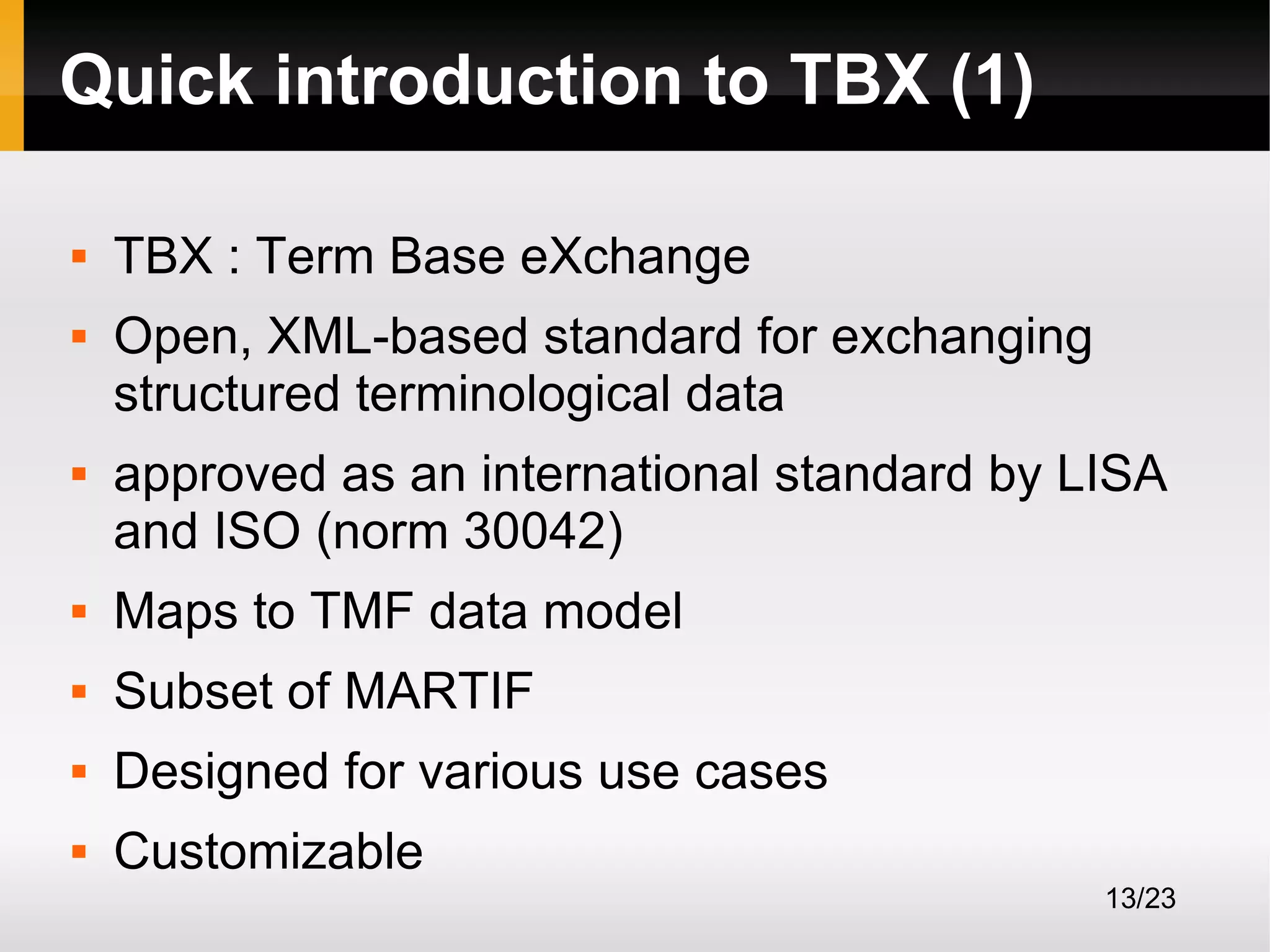 Quick introduction to TBX (1)





TBX : Term Base eXchange
Open, XML-based standard for exchanging
structured terminological data
approved as an international standard by LISA
and ISO (norm 30042)



Maps to TMF data model



Subset of MARTIF



Designed for various use cases



Customizable
13/23

 