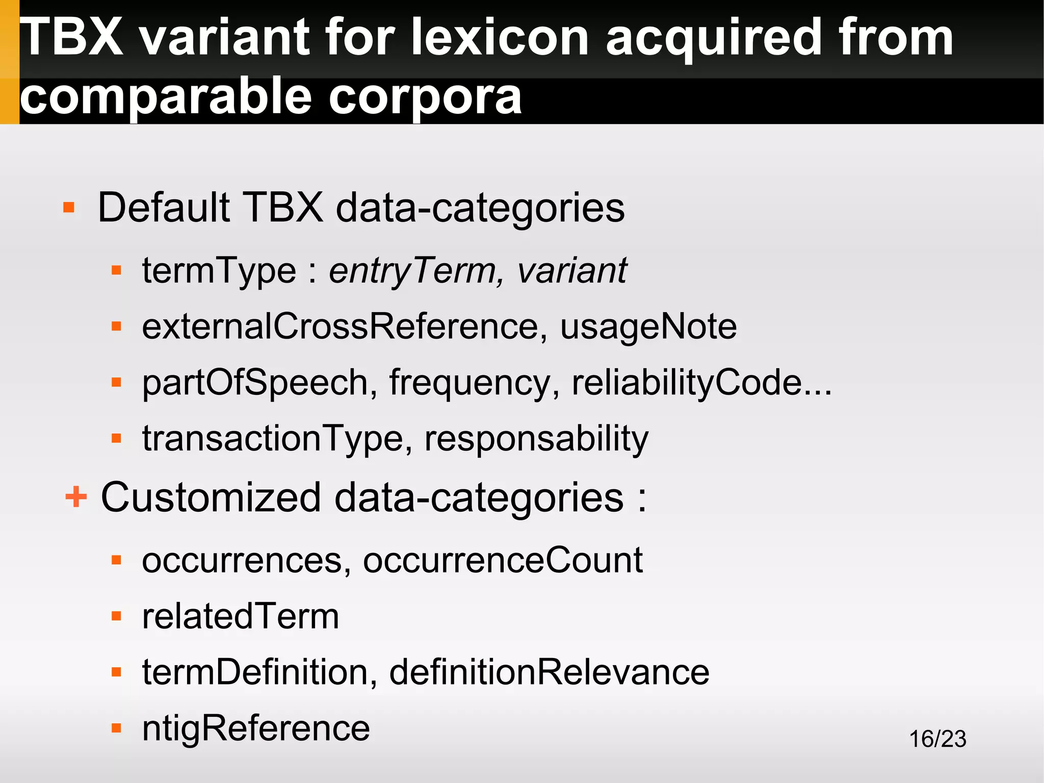 TBX variant for lexicon acquired from
comparable corpora


Default TBX data-categories


termType : entryTerm, variant



externalCrossReference, usageNote



partOfSpeech, frequency, reliabilityCode...



transactionType, responsability

+ Customized data-categories :


occurrences, occurrenceCount



relatedTerm



termDefinition, definitionRelevance



ntigReference

16/23

 