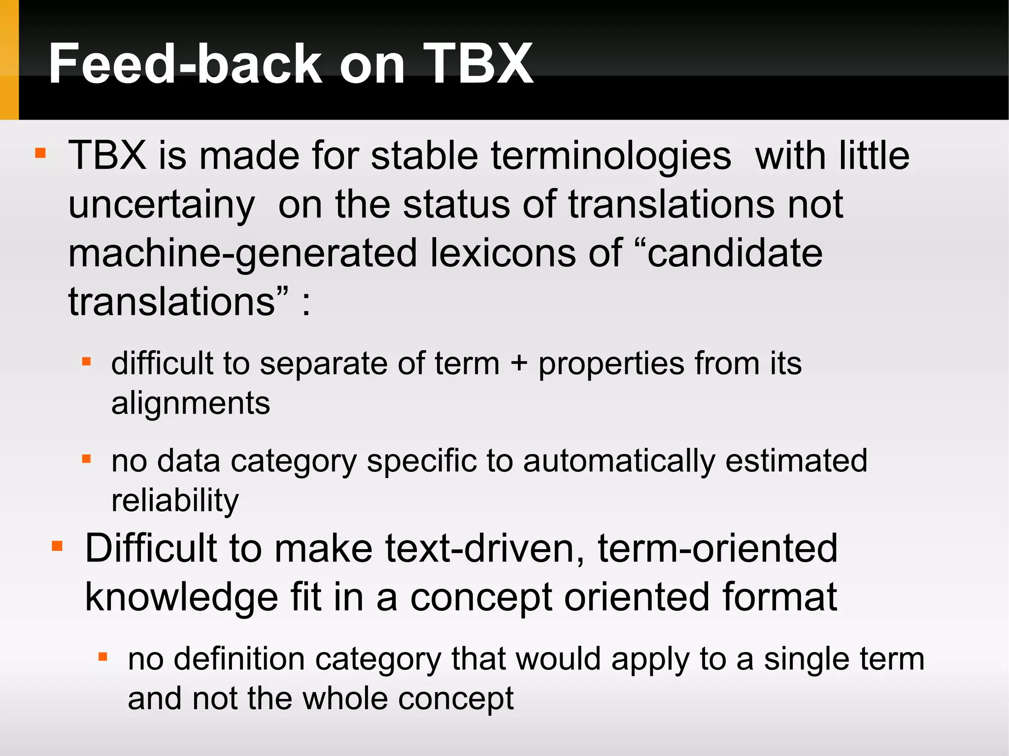 Feed-back on TBX
TBX is made for stable terminologies with little
uncertainy on the status of translations not
machine-generated lexicons of “candidate
translations” :



difficult to separate of term + properties from its
alignments



no data category specific to automatically estimated
reliability





Difficult to make text-driven, term-oriented
knowledge fit in a concept oriented format


no definition category that would apply to a single term
and not the whole concept

 