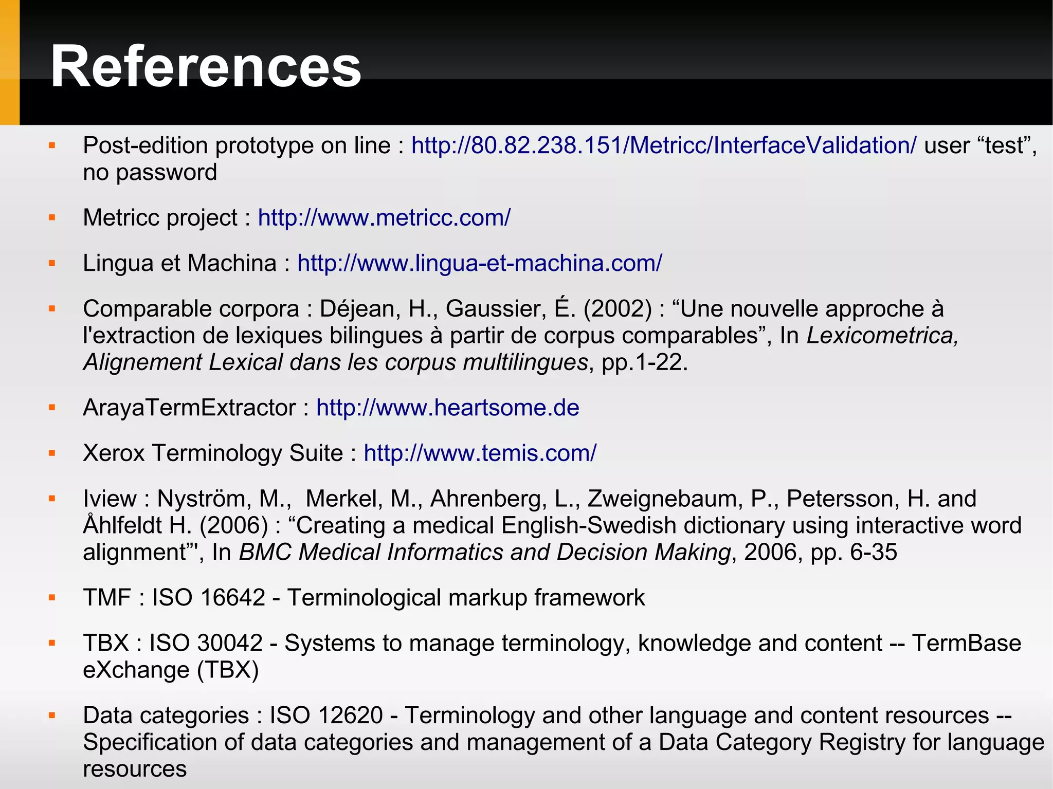 References


Post-edition prototype on line : http://80.82.238.151/Metricc/InterfaceValidation/ user “test”,
no password



Metricc project : http://www.metricc.com/



Lingua et Machina : http://www.lingua-et-machina.com/



Comparable corpora : Déjean, H., Gaussier, É. (2002) : “Une nouvelle approche à
l'extraction de lexiques bilingues à partir de corpus comparables”, In Lexicometrica,
Alignement Lexical dans les corpus multilingues, pp.1-22.



ArayaTermExtractor : http://www.heartsome.de



Xerox Terminology Suite : http://www.temis.com/









Iview : Nyström, M., Merkel, M., Ahrenberg, L., Zweignebaum, P., Petersson, H. and
Åhlfeldt H. (2006) : “Creating a medical English-Swedish dictionary using interactive word
alignment”', In BMC Medical Informatics and Decision Making, 2006, pp. 6-35
TMF : ISO 16642 - Terminological markup framework
TBX : ISO 30042 - Systems to manage terminology, knowledge and content -- TermBase
eXchange (TBX)
Data categories : ISO 12620 - Terminology and other language and content resources -Specification of data categories and management of a Data Category Registry for language
resources

 