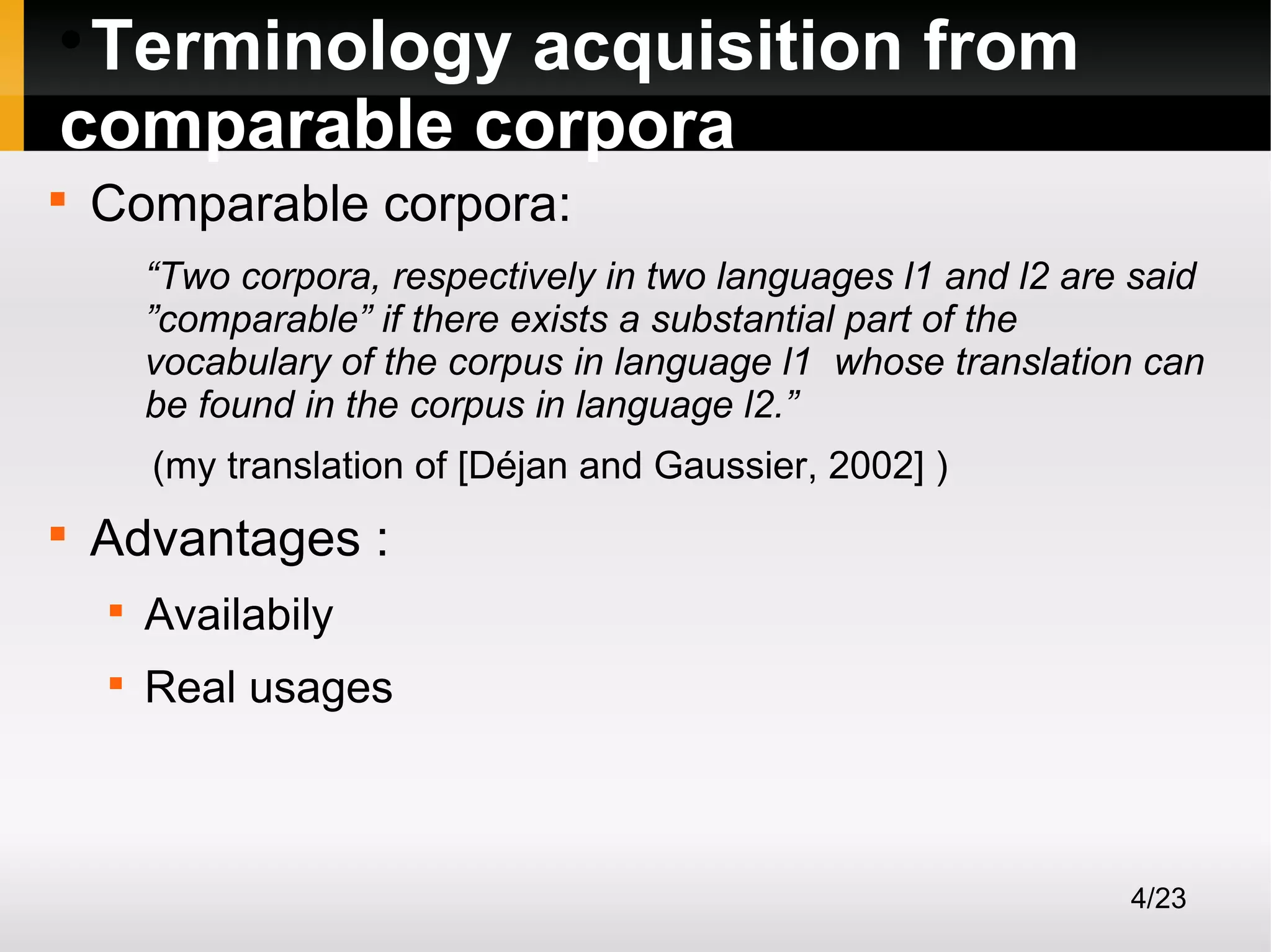 Terminology acquisition from
comparable corpora




Comparable corpora:
“Two corpora, respectively in two languages l1 and l2 are said
”comparable” if there exists a substantial part of the
vocabulary of the corpus in language l1 whose translation can
be found in the corpus in language l2.”
(my translation of [Déjan and Gaussier, 2002] )



Advantages :


Availabily



Real usages

4/23

 
