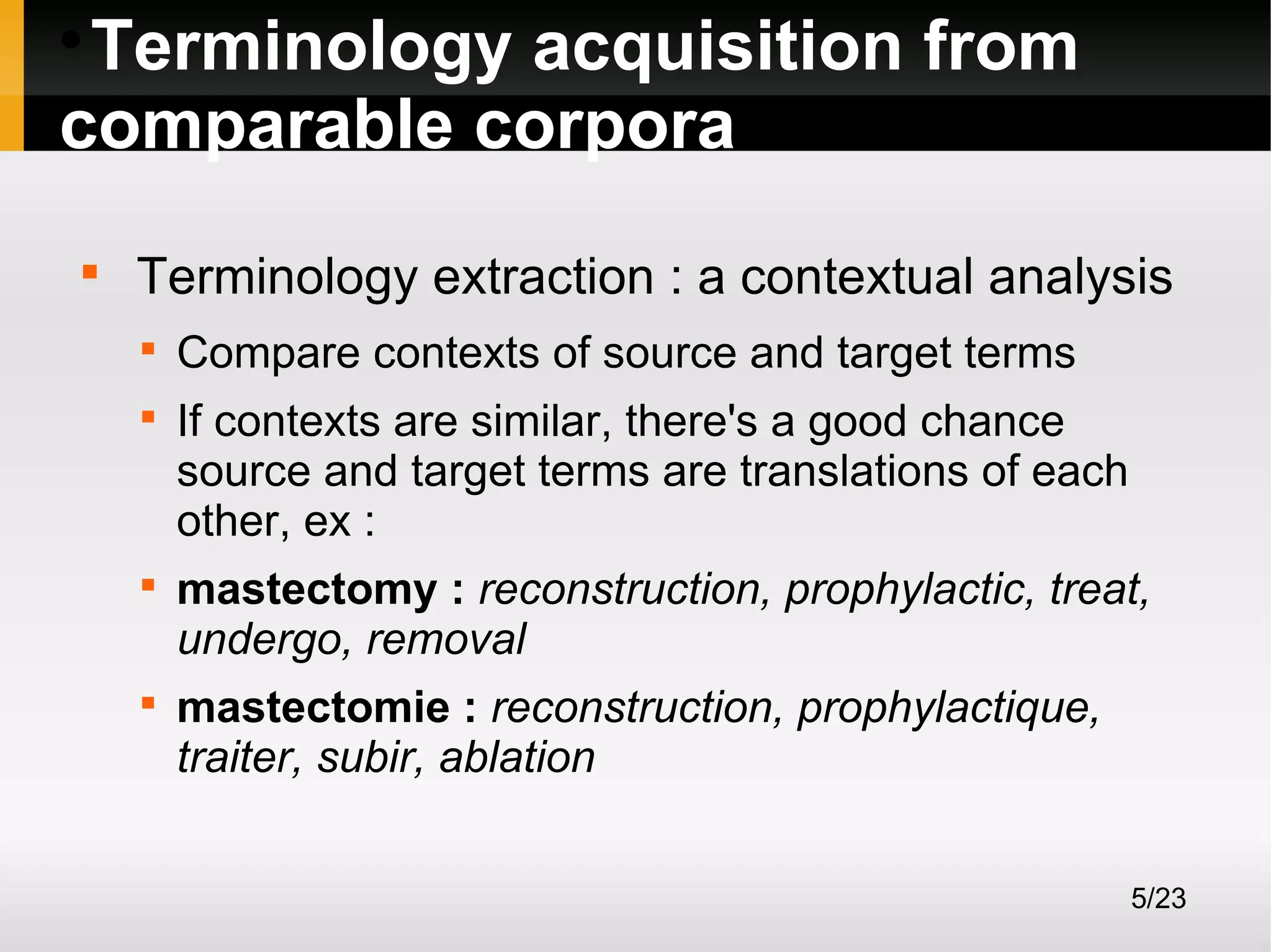 Terminology acquisition from
comparable corpora




Terminology extraction : a contextual analysis







Compare contexts of source and target terms
If contexts are similar, there's a good chance
source and target terms are translations of each
other, ex :
mastectomy : reconstruction, prophylactic, treat,
undergo, removal
mastectomie : reconstruction, prophylactique,
traiter, subir, ablation
5/23

 