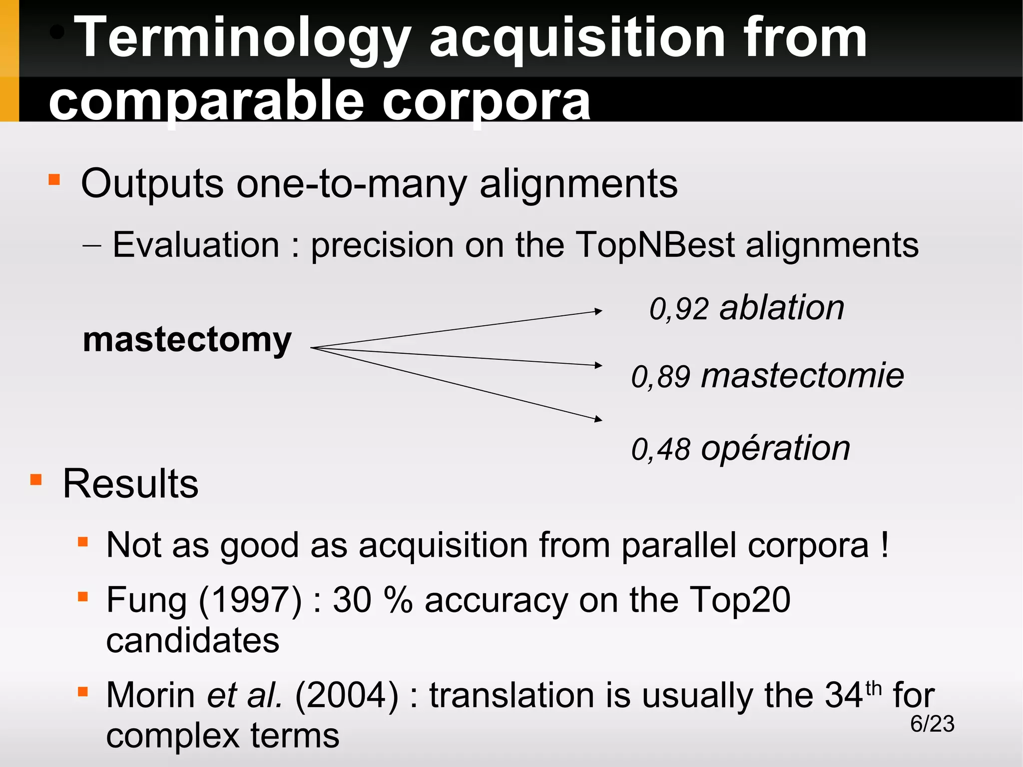 Terminology acquisition from
comparable corpora




Outputs one-to-many alignments
– Evaluation : precision on the TopNBest alignments
mastectomy



Results





0,92 ablation
0,89 mastectomie
0,48 opération

Not as good as acquisition from parallel corpora !
Fung (1997) : 30 % accuracy on the Top20
candidates
Morin et al. (2004) : translation is usually the 34th for
6/23
complex terms

 