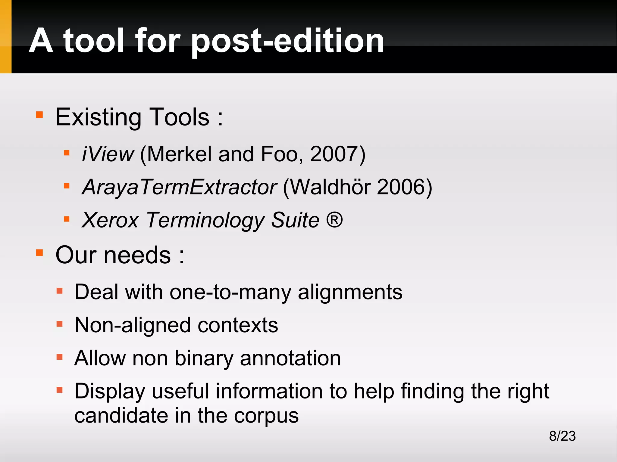 A tool for post-edition


Existing Tools :



ArayaTermExtractor (Waldhör 2006)





iView (Merkel and Foo, 2007)
Xerox Terminology Suite ®

Our needs :


Deal with one-to-many alignments



Non-aligned contexts



Allow non binary annotation



Display useful information to help finding the right
candidate in the corpus
8/23

 