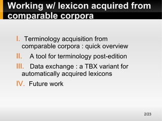 Working w/ lexicon acquired from
comparable corpora
I. Terminology acquisition from

comparable corpora : quick overview

II. A tool for terminology post-edition
III. Data exchange : a TBX variant for
automatically acquired lexicons

IV. Future work

2/23

 