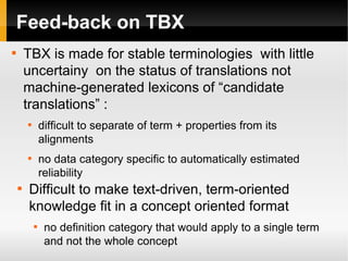 Feed-back on TBX
TBX is made for stable terminologies with little
uncertainy on the status of translations not
machine-generated lexicons of “candidate
translations” :



difficult to separate of term + properties from its
alignments



no data category specific to automatically estimated
reliability





Difficult to make text-driven, term-oriented
knowledge fit in a concept oriented format


no definition category that would apply to a single term
and not the whole concept

 