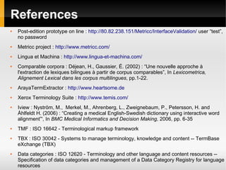 References


Post-edition prototype on line : http://80.82.238.151/Metricc/InterfaceValidation/ user “test”,
no password



Metricc project : http://www.metricc.com/



Lingua et Machina : http://www.lingua-et-machina.com/



Comparable corpora : Déjean, H., Gaussier, É. (2002) : “Une nouvelle approche à
l'extraction de lexiques bilingues à partir de corpus comparables”, In Lexicometrica,
Alignement Lexical dans les corpus multilingues, pp.1-22.



ArayaTermExtractor : http://www.heartsome.de



Xerox Terminology Suite : http://www.temis.com/









Iview : Nyström, M., Merkel, M., Ahrenberg, L., Zweignebaum, P., Petersson, H. and
Åhlfeldt H. (2006) : “Creating a medical English-Swedish dictionary using interactive word
alignment”', In BMC Medical Informatics and Decision Making, 2006, pp. 6-35
TMF : ISO 16642 - Terminological markup framework
TBX : ISO 30042 - Systems to manage terminology, knowledge and content -- TermBase
eXchange (TBX)
Data categories : ISO 12620 - Terminology and other language and content resources -Specification of data categories and management of a Data Category Registry for language
resources

 