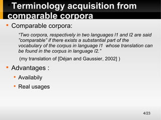 Terminology acquisition from
comparable corpora




Comparable corpora:
“Two corpora, respectively in two languages l1 and l2 are said
”comparable” if there exists a substantial part of the
vocabulary of the corpus in language l1 whose translation can
be found in the corpus in language l2.”
(my translation of [Déjan and Gaussier, 2002] )



Advantages :


Availabily



Real usages

4/23

 