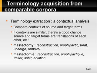 Terminology acquisition from
comparable corpora




Terminology extraction : a contextual analysis







Compare contexts of source and target terms
If contexts are similar, there's a good chance
source and target terms are translations of each
other, ex :
mastectomy : reconstruction, prophylactic, treat,
undergo, removal
mastectomie : reconstruction, prophylactique,
traiter, subir, ablation
5/23

 