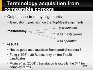 Terminology acquisition from
comparable corpora




Outputs one-to-many alignments
– Evaluation : precision on the TopNBest alignments
mastectomy



Results





0,92 ablation
0,89 mastectomie
0,48 opération

Not as good as acquisition from parallel corpora !
Fung (1997) : 30 % accuracy on the Top20
candidates
Morin et al. (2004) : translation is usually the 34th for
6/23
complex terms

 