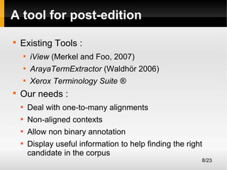 A tool for post-edition


Existing Tools :



ArayaTermExtractor (Waldhör 2006)





iView (Merkel and Foo, 2007)
Xerox Terminology Suite ®

Our needs :


Deal with one-to-many alignments



Non-aligned contexts



Allow non binary annotation



Display useful information to help finding the right
candidate in the corpus
8/23

 