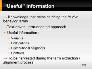 “Useful” information
→ Knownledge that helps catching the in vivo
behavior terms
→Text-driven, term-oriented approach


Useful information :


Variants



Collocations



Distributional neighbors



Contexts

→ To be harvested during the term extraction /
alignment process

9/23

 